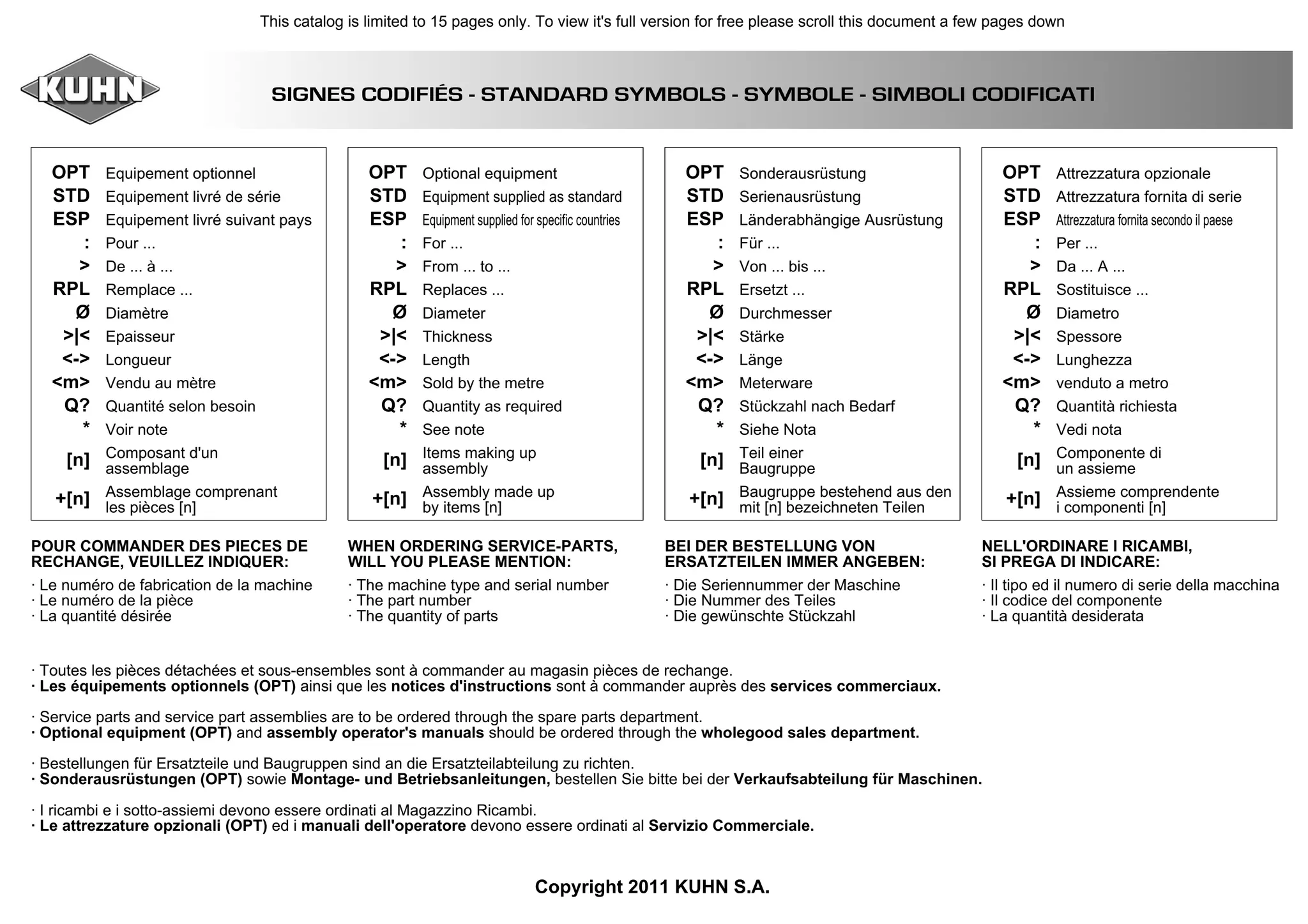 SIGNES CODIFIÉS - STANDARD SYMBOLS - SYMBOLE - SIMBOLI CODIFICATI
OPT
STD
ESP
:
>
RPL
Ø
>|<
<->
<m>
Q?
*
[n]
+[n]
Equipement optionnel
Equipement livré de série
Equipement livré suivant pays
Pour ...
De ... à ...
Remplace ...
Diamètre
Epaisseur
Longueur
Vendu au mètre
Quantité selon besoin
Voir note
Composant d'un
assemblage
Assemblage comprenant
les pièces [n]
OPT
STD
ESP
:
>
RPL
Ø
>|<
<->
<m>
Q?
*
[n]
+[n]
Optional equipment
Equipment supplied as standard
Equipment supplied for specific countries
For ...
From ... to ...
Replaces ...
Diameter
Thickness
Length
Sold by the metre
Quantity as required
See note
Items making up
assembly
Assembly made up
by items [n]
OPT
STD
ESP
:
>
RPL
Ø
>|<
<->
<m>
Q?
*
[n]
+[n]
Sonderausrüstung
Serienausrüstung
Länderabhängige Ausrüstung
Für ...
Von ... bis ...
Ersetzt ...
Durchmesser
Stärke
Länge
Meterware
Stückzahl nach Bedarf
Siehe Nota
Teil einer
Baugruppe
Baugruppe bestehend aus den
mit [n] bezeichneten Teilen
OPT
STD
ESP
:
>
RPL
Ø
>|<
<->
<m>
Q?
*
[n]
+[n]
Attrezzatura opzionale
Attrezzatura fornita di serie
Attrezzatura fornita secondo il paese
Per ...
Da ... A ...
Sostituisce ...
Diametro
Spessore
Lunghezza
venduto a metro
Quantità richiesta
Vedi nota
Componente di
un assieme
Assieme comprendente
i componenti [n]
POUR COMMANDER DES PIECES DE
RECHANGE, VEUILLEZ INDIQUER:
· Le numéro de fabrication de la machine
· Le numéro de la pièce
· La quantité désirée
WHEN ORDERING SERVICE-PARTS,
WILL YOU PLEASE MENTION:
· The machine type and serial number
· The part number
· The quantity of parts
BEI DER BESTELLUNG VON
ERSATZTEILEN IMMER ANGEBEN:
· Die Seriennummer der Maschine
· Die Nummer des Teiles
· Die gewünschte Stückzahl
NELL'ORDINARE I RICAMBI,
SI PREGA DI INDICARE:
· Il tipo ed il numero di serie della macchina
· Il codice del componente
· La quantità desiderata
Copyright 2011 KUHN S.A.
· Toutes les pièces détachées et sous-ensembles sont à commander au magasin pièces de rechange.
· Les équipements optionnels (OPT) ainsi que les notices d'instructions sont à commander auprès des services commerciaux.
· Service parts and service part assemblies are to be ordered through the spare parts department.
· Optional equipment (OPT) and assembly operator's manuals should be ordered through the wholegood sales department.
· Bestellungen für Ersatzteile und Baugruppen sind an die Ersatzteilabteilung zu richten.
· Sonderausrüstungen (OPT) sowie Montage- und Betriebsanleitungen, bestellen Sie bitte bei der Verkaufsabteilung für Maschinen.
· I ricambi e i sotto-assiemi devono essere ordinati al Magazzino Ricambi.
· Le attrezzature opzionali (OPT) ed i manuali dell'operatore devono essere ordinati al Servizio Commerciale.
This catalog is limited to 15 pages only. To view it's full version for free please scroll this document a few pages down
 