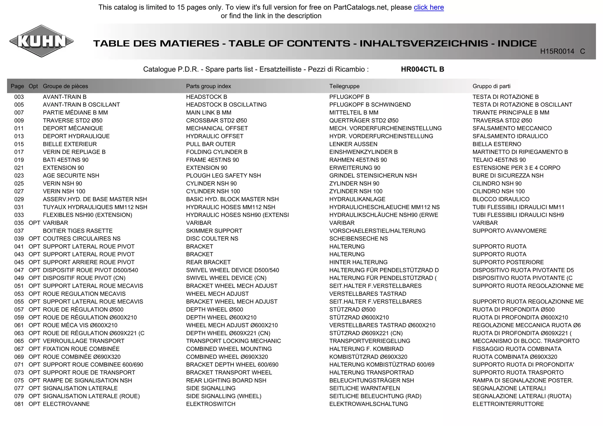 TABLE DES MATIERES - TABLE OF CONTENTS - INHALTSVERZEICHNIS - INDICE
H15R0014 C
Catalogue P.D.R. - Spare parts list - Ersatzteilliste - Pezzi di Ricambio : HR004CTL B
Page Opt Groupe de pièces Parts group index Teilegruppe Gruppo di parti
003 AVANT-TRAIN B HEADSTOCK B PFLUGKOPF B TESTA DI ROTAZIONE B
005 AVANT-TRAIN B OSCILLANT HEADSTOCK B OSCILLATING PFLUGKOPF B SCHWINGEND TESTA DI ROTAZIONE B OSCILLANT
007 PARTIE MÉDIANE B MM MAIN LINK B MM MITTELTEIL B MM TIRANTE PRINCIPALE B MM
009 TRAVERSE STD2 Ø50 CROSSBAR STD2 Ø50 QUERTRÄGER STD2 Ø50 TRAVERSA STD2 Ø50
011 DEPORT MÉCANIQUE MECHANICAL OFFSET MECH. VORDERFURCHENEINSTELLUNG SFALSAMENTO MECCANICO
013 DEPORT HYDRAULIQUE HYDRAULIC OFFSET HYDR. VORDERFURCHEINSTELLUNG SFALSAMENTO IDRAULICO
015 BIELLE EXTERIEUR PULL BAR OUTER LENKER AUSSEN BIELLA ESTERNO
017 VERIN DE REPLIAGE B FOLDING CYLINDER B EINSHWENKZYLINDER B MARTINETTO DI RIPIEGAMENTO B
019 BATI 4E5T/NS 90 FRAME 4E5T/NS 90 RAHMEN 4E5T/NS 90 TELAIO 4E5T/NS 90
021 EXTENSION 90 EXTENSION 90 ERWEITERUNG 90 ESTENSIONE PER 3 E 4 CORPO
023 AGE SECURITE NSH PLOUGH LEG SAFETY NSH GRINDEL STEINSICHERUN NSH BURE DI SICUREZZA NSH
025 VERIN NSH 90 CYLINDER NSH 90 ZYLINDER NSH 90 CILINDRO NSH 90
027 VERIN NSH 100 CYLINDER NSH 100 ZYLINDER NSH 100 CILINDRO NSH 100
029 ASSERV.HYD. DE BASE MASTER NSH BASIC HYD. BLOCK MASTER NSH HYDRAULIKANLAGE BLOCCO IDRAULICO
031 TUYAUX HYDRAULIQUES MM112 NSH HYDRAULIC HOSES MM112 NSH HYDRAULICHESCHLAEUCHE MM112 NS TUBI FLESSIBILI IDRAULICI MM11
033 FLEXIBLES NSH90 (EXTENSION) HYDRAULIC HOSES NSH90 (EXTENSI HYDRAULIKSCHLÄUCHE NSH90 (ERWE TUBI FLESSIBILI IDRAULICI NSH9
035 OPT VARIBAR VARIBAR VARIBAR VARIBAR
037 BOITIER TIGES RASETTE SKIMMER SUPPORT VORSCHAELERSTIEL/HALTERUNG SUPPORTO AVANVOMERE
039 OPT COUTRES CIRCULAIRES NS DISC COULTER NS SCHEIBENSECHE NS
041 OPT SUPPORT LATERAL ROUE PIVOT BRACKET HALTERUNG SUPPORTO RUOTA
043 OPT SUPPORT LATERAL ROUE PIVOT BRACKET HALTERUNG SUPPORTO RUOTA
045 OPT SUPPORT ARRIERE ROUE PIVOT REAR BRACKET HINTER HALTERUNG SUPPORTO POSTERIORE
047 OPT DISPOSITIF ROUE PIVOT D500/540 SWIVEL WHEEL DEVICE D500/540 HALTERUNG FÜR PENDELSTÜTZRAD D DISPOSITIVO RUOTA PIVOTANTE D5
049 OPT DISPOSITIF ROUE PIVOT (CN) SWIVEL WHEEL DEVICE (CN) HALTERUNG FÜR PENDELSTÜTZRAD ( DISPOSITIVO RUOTA PIVOTANTE (C
051 OPT SUPPORT LATERAL ROUE MECAVIS BRACKET WHEEL MECH ADJUST SEIT.HALTER F.VERSTELLBARES SUPPORTO RUOTA REGOLAZIONNE ME
053 OPT ROUE REGULATION MECAVIS WHEEL MECH ADJUST VERSTELLBARES TASTRAD
055 OPT SUPPORT LATERAL ROUE MECAVIS BRACKET WHEEL MECH ADJUST SEIT.HALTER F.VERSTELLBARES SUPPORTO RUOTA REGOLAZIONNE ME
057 OPT ROUE DE RÉGULATION Ø500 DEPTH WHEEL Ø500 STÜTZRAD Ø500 RUOTA DI PROFONDITA Ø500
059 OPT ROUE DE RÉGULATION Ø600X210 DEPTH WHEEL Ø600X210 STÜTZRAD Ø600X210 RUOTA DI PROFONDITA Ø600X210
061 OPT ROUE MÉCA VIS Ø600X210 WHEEL MECH ADJUST Ø600X210 VERSTELLBARES TASTRAD Ø600X210 REGOLAZIONE MECCANICA RUOTA Ø6
063 OPT ROUE DE RÉGULATION Ø609X221 (C DEPTH WHEEL Ø609X221 (CN) STÜTZRAD Ø609X221 (CN) RUOTA DI PROFONDITA Ø609X221 (
065 OPT VERROUILLAGE TRANSPORT TRANSPORT LOCKING MECHANIC TRANSPORTVERRIEGELUNG MECCANISMO DI BLOCC. TRASPORTO
067 OPT FIXATION ROUE COMBINÉE COMBINED WHEEL MOUNTING HALTERUNG F. KOMBIRAD FISSAGGIO RUOTA COMBINATA
069 OPT ROUE COMBINÉE Ø690X320 COMBINED WHEEL Ø690X320 KOMBISTÜTZRAD Ø690X320 RUOTA COMBINATA Ø690X320
071 OPT SUPPORT ROUE COMBINEE 600/690 BRACKET DEPTH WHEEL 600/690 HALTERUNG KOMBISTÜZTRAD 600/69 SUPPORTO RUOTA DI PROFONDITA'
073 OPT SUPPORT ROUE DE TRANSPORT BRACKET TRANSPORT WHEEL HALTERUNG TRANSPORTRAD SUPPORTO RUOTA TRASPORTO
075 OPT RAMPE DE SIGNALISATION NSH REAR LIGHTING BOARD NSH BELEUCHTUNGSTRÄGER NSH RAMPA DI SEGNALAZIONE POSTER.
077 OPT SIGNALISATION LATERALE SIDE SIGNALLING SEITLICHE WARNTAFELN SEGNALAZIONE LATERALI
079 OPT SIGNALISATION LATERALE (ROUE) SIDE SIGNALLING (WHEEL) SEITLICHE BELEUCHTUNG (RAD) SEGNALAZIONE LATERALI (RUOTA)
081 OPT ELECTROVANNE ELEKTROSWITCH ELEKTROWAHLSCHALTUNG ELETTROINTERRUTTORE
This catalog is limited to 15 pages only. To view it's full version for free on PartCatalogs.net, please click here
or find the link in the description
 