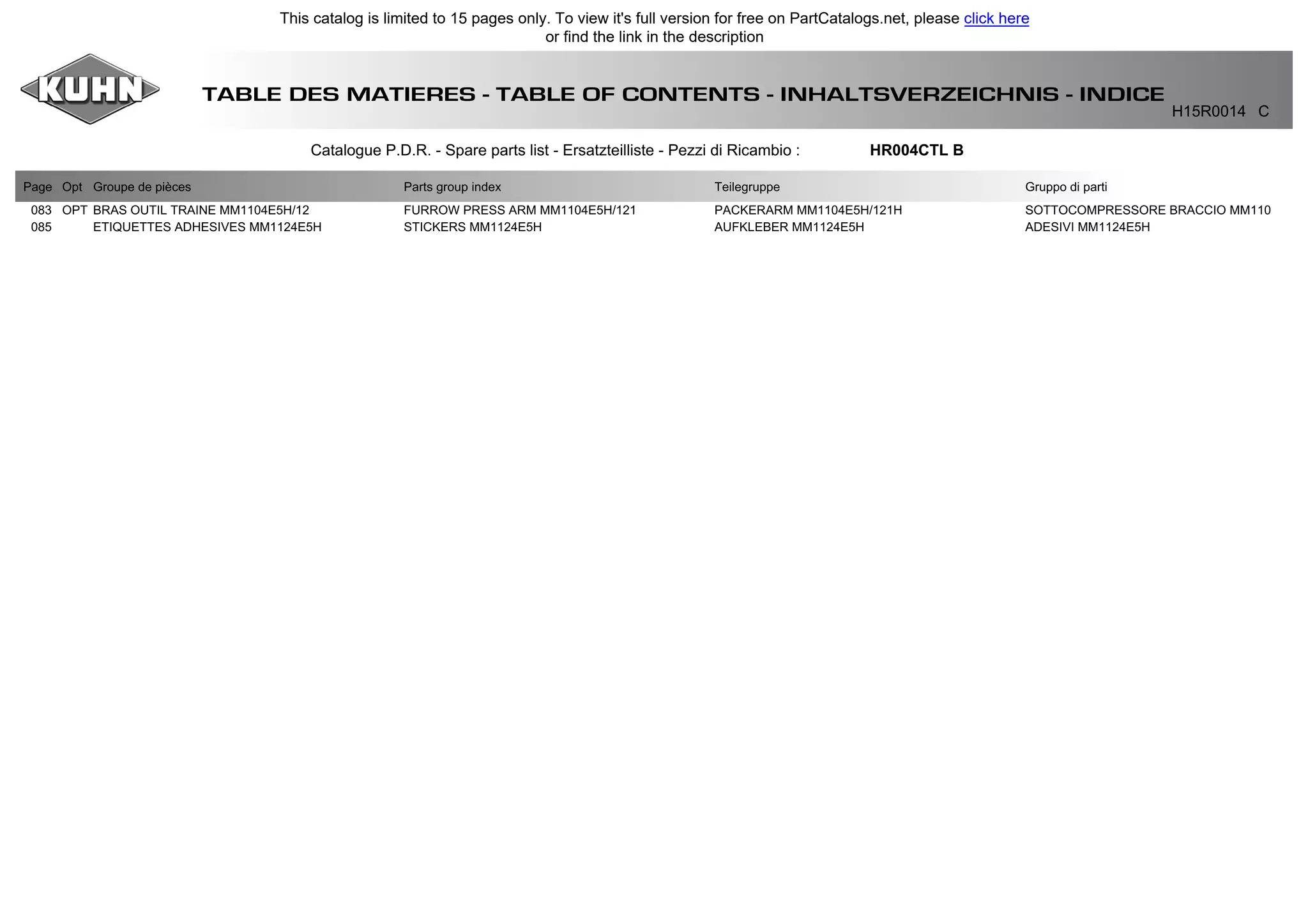 TABLE DES MATIERES - TABLE OF CONTENTS - INHALTSVERZEICHNIS - INDICE
H15R0014 C
Catalogue P.D.R. - Spare parts list - Ersatzteilliste - Pezzi di Ricambio : HR004CTL B
Page Opt Groupe de pièces Parts group index Teilegruppe Gruppo di parti
083 OPT BRAS OUTIL TRAINE MM1104E5H/12 FURROW PRESS ARM MM1104E5H/121 PACKERARM MM1104E5H/121H SOTTOCOMPRESSORE BRACCIO MM110
085 ETIQUETTES ADHESIVES MM1124E5H STICKERS MM1124E5H AUFKLEBER MM1124E5H ADESIVI MM1124E5H
This catalog is limited to 15 pages only. To view it's full version for free on PartCatalogs.net, please click here
or find the link in the description
 