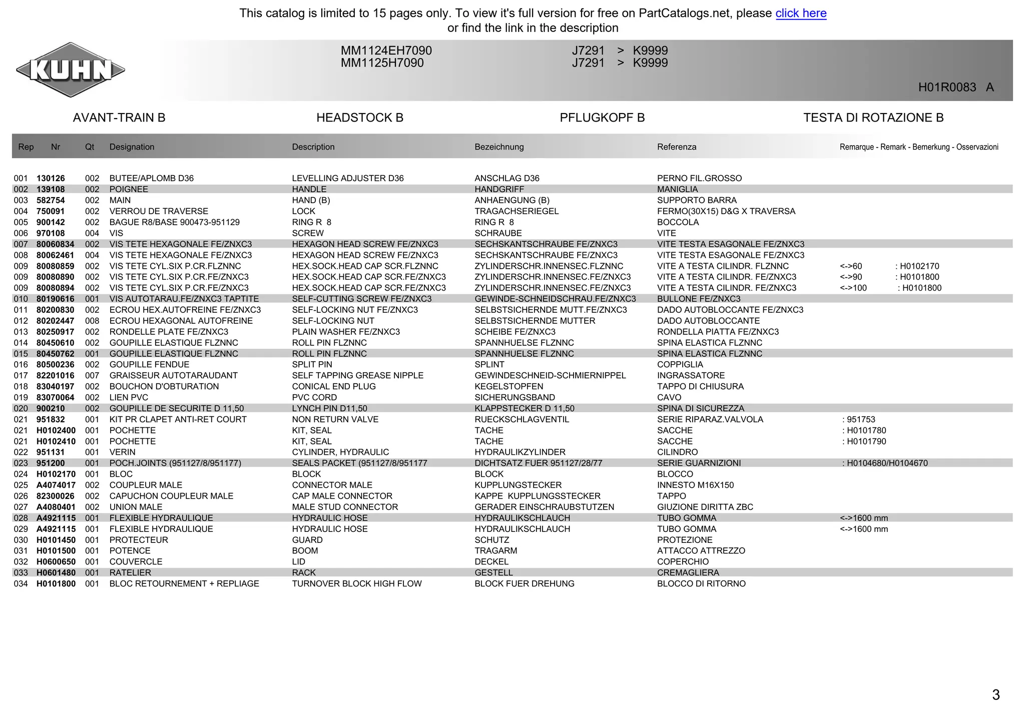 3
AVANT-TRAIN B HEADSTOCK B PFLUGKOPF B TESTA DI ROTAZIONE B
MM1124EH7090 J7291 K9999>
MM1125H7090 J7291 K9999>
H01R0083 A
Rep Nr Qt Designation Description Bezeichnung Referenza Remarque - Remark - Bemerkung - Osservazioni
001 130126 002 BUTEE/APLOMB D36 LEVELLING ADJUSTER D36 ANSCHLAG D36 PERNO FIL.GROSSO
002 139108 002 POIGNEE HANDLE HANDGRIFF MANIGLIA
003 582754 002 MAIN HAND (B) ANHAENGUNG (B) SUPPORTO BARRA
004 750091 002 VERROU DE TRAVERSE LOCK TRAGACHSERIEGEL FERMO(30X15) D&G X TRAVERSA
005 900142 002 BAGUE R8/BASE 900473-951129 RING R 8 RING R 8 BOCCOLA
006 970108 004 VIS SCREW SCHRAUBE VITE
007 80060834 002 VIS TETE HEXAGONALE FE/ZNXC3 HEXAGON HEAD SCREW FE/ZNXC3 SECHSKANTSCHRAUBE FE/ZNXC3 VITE TESTA ESAGONALE FE/ZNXC3
008 80062461 004 VIS TETE HEXAGONALE FE/ZNXC3 HEXAGON HEAD SCREW FE/ZNXC3 SECHSKANTSCHRAUBE FE/ZNXC3 VITE TESTA ESAGONALE FE/ZNXC3
009 80080859 002 VIS TETE CYL.SIX P.CR.FLZNNC HEX.SOCK.HEAD CAP SCR.FLZNNC ZYLINDERSCHR.INNENSEC.FLZNNC VITE A TESTA CILINDR. FLZNNC <->60 : H0102170
009 80080890 002 VIS TETE CYL.SIX P.CR.FE/ZNXC3 HEX.SOCK.HEAD CAP SCR.FE/ZNXC3 ZYLINDERSCHR.INNENSEC.FE/ZNXC3 VITE A TESTA CILINDR. FE/ZNXC3 <->90 : H0101800
009 80080894 002 VIS TETE CYL.SIX P.CR.FE/ZNXC3 HEX.SOCK.HEAD CAP SCR.FE/ZNXC3 ZYLINDERSCHR.INNENSEC.FE/ZNXC3 VITE A TESTA CILINDR. FE/ZNXC3 <->100 : H0101800
010 80190616 001 VIS AUTOTARAU.FE/ZNXC3 TAPTITE SELF-CUTTING SCREW FE/ZNXC3 GEWINDE-SCHNEIDSCHRAU.FE/ZNXC3 BULLONE FE/ZNXC3
011 80200830 002 ECROU HEX.AUTOFREINE FE/ZNXC3 SELF-LOCKING NUT FE/ZNXC3 SELBSTSICHERNDE MUTT.FE/ZNXC3 DADO AUTOBLOCCANTE FE/ZNXC3
012 80202447 008 ECROU HEXAGONAL AUTOFREINE SELF-LOCKING NUT SELBSTSICHERNDE MUTTER DADO AUTOBLOCCANTE
013 80250917 002 RONDELLE PLATE FE/ZNXC3 PLAIN WASHER FE/ZNXC3 SCHEIBE FE/ZNXC3 RONDELLA PIATTA FE/ZNXC3
014 80450610 002 GOUPILLE ELASTIQUE FLZNNC ROLL PIN FLZNNC SPANNHUELSE FLZNNC SPINA ELASTICA FLZNNC
015 80450762 001 GOUPILLE ELASTIQUE FLZNNC ROLL PIN FLZNNC SPANNHUELSE FLZNNC SPINA ELASTICA FLZNNC
016 80500236 002 GOUPILLE FENDUE SPLIT PIN SPLINT COPPIGLIA
017 82201016 007 GRAISSEUR AUTOTARAUDANT SELF TAPPING GREASE NIPPLE GEWINDESCHNEID-SCHMIERNIPPEL INGRASSATORE
018 83040197 002 BOUCHON D'OBTURATION CONICAL END PLUG KEGELSTOPFEN TAPPO DI CHIUSURA
019 83070064 002 LIEN PVC PVC CORD SICHERUNGSBAND CAVO
020 900210 002 GOUPILLE DE SECURITE D 11,50 LYNCH PIN D11,50 KLAPPSTECKER D 11,50 SPINA DI SICUREZZA
021 951832 001 KIT PR CLAPET ANTI-RET COURT NON RETURN VALVE RUECKSCHLAGVENTIL SERIE RIPARAZ.VALVOLA : 951753
021 H0102400 001 POCHETTE KIT, SEAL TACHE SACCHE : H0101780
021 H0102410 001 POCHETTE KIT, SEAL TACHE SACCHE : H0101790
022 951131 001 VERIN CYLINDER, HYDRAULIC HYDRAULIKZYLINDER CILINDRO
023 951200 001 POCH.JOINTS (951127/8/951177) SEALS PACKET (951127/8/951177 DICHTSATZ FUER 951127/28/77 SERIE GUARNIZIONI : H0104680/H0104670
024 H0102170 001 BLOC BLOCK BLOCK BLOCCO
025 A4074017 002 COUPLEUR MALE CONNECTOR MALE KUPPLUNGSTECKER INNESTO M16X150
026 82300026 002 CAPUCHON COUPLEUR MALE CAP MALE CONNECTOR KAPPE KUPPLUNGSSTECKER TAPPO
027 A4080401 002 UNION MALE MALE STUD CONNECTOR GERADER EINSCHRAUBSTUTZEN GIUZIONE DIRITTA ZBC
028 A4921115 001 FLEXIBLE HYDRAULIQUE HYDRAULIC HOSE HYDRAULIKSCHLAUCH TUBO GOMMA <->1600 mm
029 A4921115 001 FLEXIBLE HYDRAULIQUE HYDRAULIC HOSE HYDRAULIKSCHLAUCH TUBO GOMMA <->1600 mm
030 H0101450 001 PROTECTEUR GUARD SCHUTZ PROTEZIONE
031 H0101500 001 POTENCE BOOM TRAGARM ATTACCO ATTREZZO
032 H0600650 001 COUVERCLE LID DECKEL COPERCHIO
033 H0601480 001 RATELIER RACK GESTELL CREMAGLIERA
034 H0101800 001 BLOC RETOURNEMENT + REPLIAGE TURNOVER BLOCK HIGH FLOW BLOCK FUER DREHUNG BLOCCO DI RITORNO
This catalog is limited to 15 pages only. To view it's full version for free on PartCatalogs.net, please click here
or find the link in the description
 