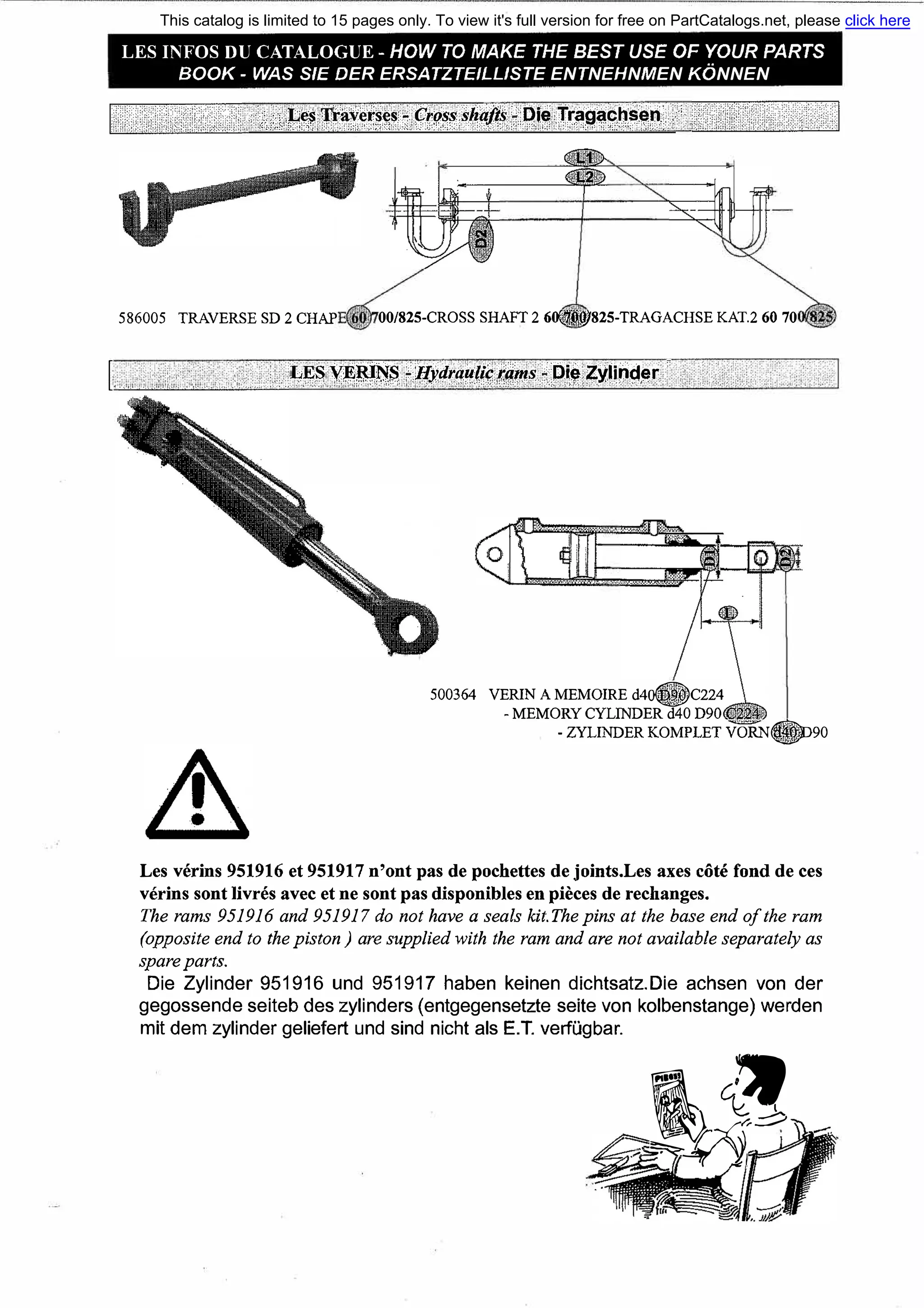 [.
LES INFOS DU CATALOGUE - HOW ТО МАКЕ ТНЕ BEST USE OF YOUR PARTS
ВООК - WAS S/E DER ERSATZTEILLISTE ENTNEHNMEN KONNEN
····•,:.;}··l-!���t�fs,�.�·•;.[t��f.$�iii;{9.i�·•J����fh��p.•..•..··•·
586005 TRAVERSE SD 2 СНАР 00/825-CROSS SHAFT 2 60fA..iijl}825-TRAGACHSE КАТ.2 60 70
LESVEJU�S ?Hyaraцli�i'iims,i.Die Zylind,г•·,<',", >'•,,О,'-'' ,:•,o;•<o,:,::,i>::-:'•,<",,•'•o,o,,,,.,,,;,_;,_,;',,o'/;',-,"'.: ";"-,' ,,,-;::,,,', •',,:,•,о'!
500364 VERIN А MEMOIRE d4o8C224
- MEMORY CYLINDER d40 D90
- ZYLINDER KOMPLET VORN�90
Les verins 951916 et 951917 n'ont pas de pochettes de joints.Les axes сбtе fond de ces
verins sont livres avec et ne sont pas disponiЫes en pieces de rechanges.
The rarns 951916 and 951917 do not have а seals kit.The pins at the base end ofthe rarn
(opposite end to the piston ) are supplied with the rarn and are not availaЫe separately as
spare parts.
Die Zylinder 951916 und 951917 haben keinen dichtsatz.Die achsen von der
gegossende seiteb des zylinders (entgegensetzte seite von kolbenstange) werden
mit dem zylinder geliefert und sind nicht als Е.Т. verfugbar.
iA_ ��
-�Х,��
-'-"'-�4(' })J1
This catalog is limited to 15 pages only. To view it's full version for free on PartCatalogs.net, please click here
or find the link in the description
 
