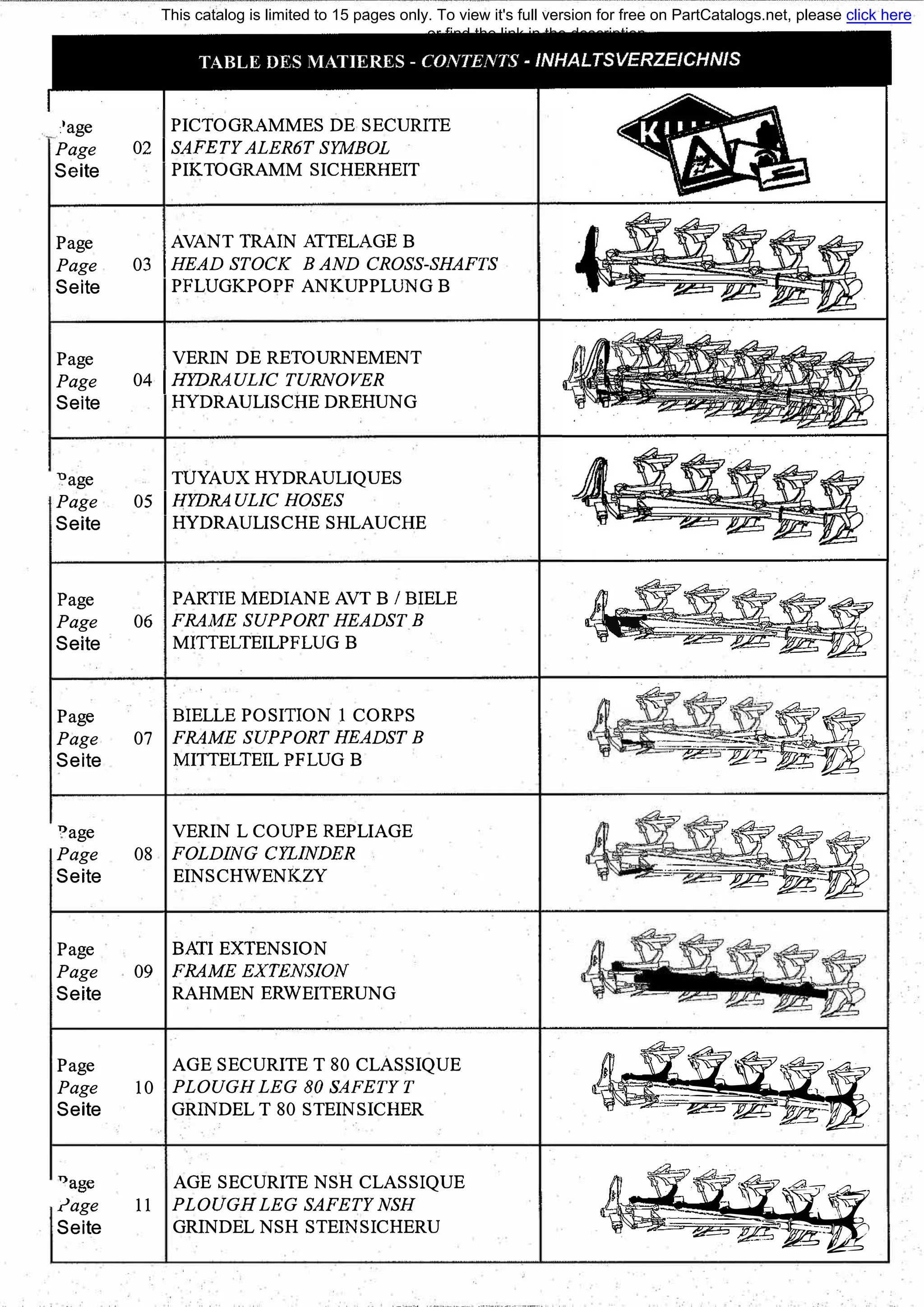 :'age
Page
Seite
Page
Page
Seite
Page
Page
Seite
"age
Page
Seite
Page
Page
Seite
Page
Page
Seite
"age
Page
Seite
Page
Page
Seite
Page
Page
Seite
Т)аgе
rage
Seite
PICTOGRAMMES DE SECURIТE
02 1 SAFETY ALERбT SYМBOL
PIKTOGRAMM SICHERНEIТ
AVANT TRAIN АТТЕLАGЕ В
03 1 HEAD STOCK В AND CROSS-SHAFTS
PFLUGKPOPF ANKUPPLUNG В
VERIN DE RETOURNEMENT
04 1НYDRAULIC TURNOVER
HYDRAULISCHE DREHUNG
TUYAUX HYDRAULIQUES
05 1HYDRAULIC HOSES
HYDRAULISCHE SHLAUCHE
PARTIE MEDIANE AVT В/ BIELE
06 FRAME SUPPORT HEADST В
MIТТELTEILPFLUG В
BIELLE POSIТION 1 CORPS
07 FRAME SUPPORT HEADST В
MIТТELTEIL PFLUG В
VERIN L COUPE REPLIAGE
08 FOLDING CYLINDER
EINSCHWENKZY
ВАТI EXTENSION
09 FRAME EXTENSION
RAHMEN ERWEIТERUNG
AGE SECURIТE Т 80 CLASSIQUE
10 PLOUGH LEG 80 SAFETYT
GRINDEL Т 80 STEINSICHER
AGE SECURIТE NSH CLASSIQUE
11 PLOUGHLEG SAFETY NSH
GRINDEL NSH STEINSICHERU
�11= -�
,_
.· � ;с -�=-�--�1
=�-��-с:
С:-
- �-��
�,�:а:- == ]f!'!;·-
��:q:!205v-:;;�--
This catalog is limited to 15 pages only. To view it's full version for free on PartCatalogs.net, please click here
or find the link in the description
 