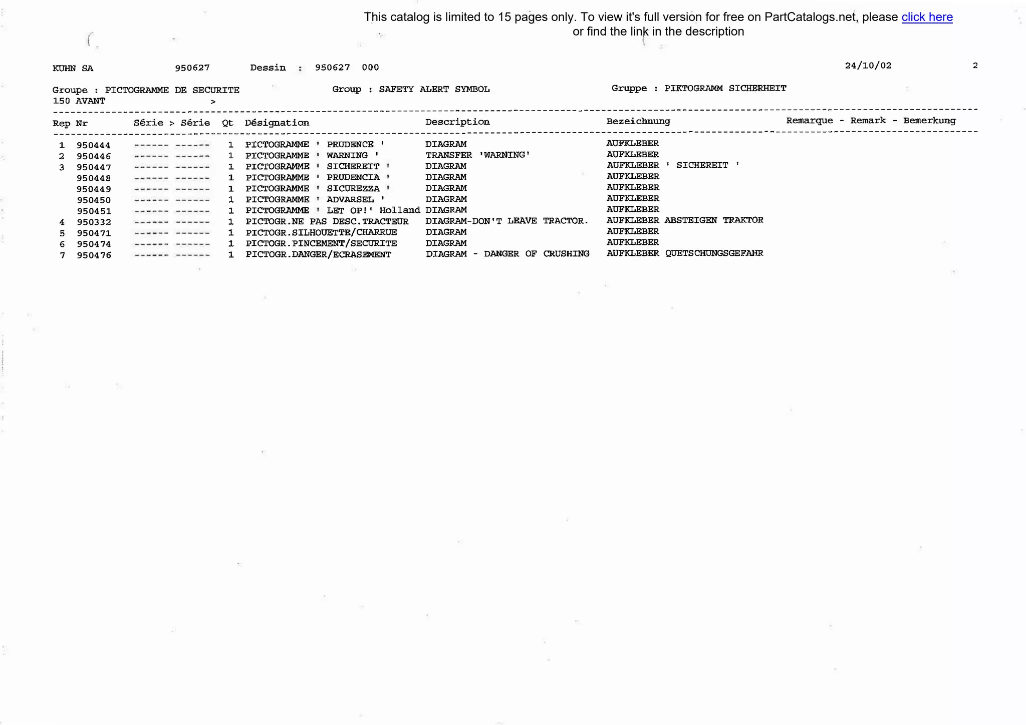 КUНN SA 950627 Dessin
Groupe : PICTOGRAММE DE SECURITE
1.50 AVANТ >
950627 ООО
Group : SAFEТY ALERT SУМВОL Gruppe : РIКТОGRАММ SICНERНEIT
24/10/02 2
---------------------------------------------------------------------------------------------------------------------------------------------------------------
Rep Nr serie > serie Qt nesignation Description Bezeichnung Remarque - Remark - Bemerkung
---------------------------------------------------------------------------------------------------------------------------------------------------------------
1
2
3
4
5
6
7
950444
950446
950447
950448
950449
950450
950451
950332
950471
950474
950476
1
1
1
1
1
1
1
1
1
1
1
PICTOGRAММE PRUDENCE '
PICTOGRAММE WARNING '
PICTOGRAММE SICНEREIT
PICTOGRAММE PRUDENCIA
PICTOGRAММE SICUREZZA
PICTOGRAММE ADVARSEL '
РIСТОGRАММЕ LET ОР!' Holland
PICTOGR.NE PAS DESC.ТRACTEUR
PICTOGR.SILHOUETTE/CНARRUE
PICTOGR.PINCEМENТ/SECURITE
PICTOGR.DANGER/ECRASEМENТ
DIAGRAМ AUFКLEBER
TRANSFER 'WARNING' AUFКLEBER
DIAGRAМ AUFКLEBER ' SICНEREIT '
DIAGRAМ AUFКLEBER
DIAGRAМ AUFКLEBER
DIAGRAМ AUFКLEBER
DIAGRAМ AUFКLEBER
DIAGRAМ-DON'T LEAVE TRACTOR. AUFКLEВER AВSTEIGEN ТRАКТОR
DIAGRAМ AUFКLEBER
DIAGRAМ AUFКLEBER
DIAGRAМ - DANGER OF CRUSHING AUFКLEBER QUETSCНUNGSGEFAНR
This catalog is limited to 15 pages only. To view it's full version for free on PartCatalogs.net, please click here
or find the link in the description
 