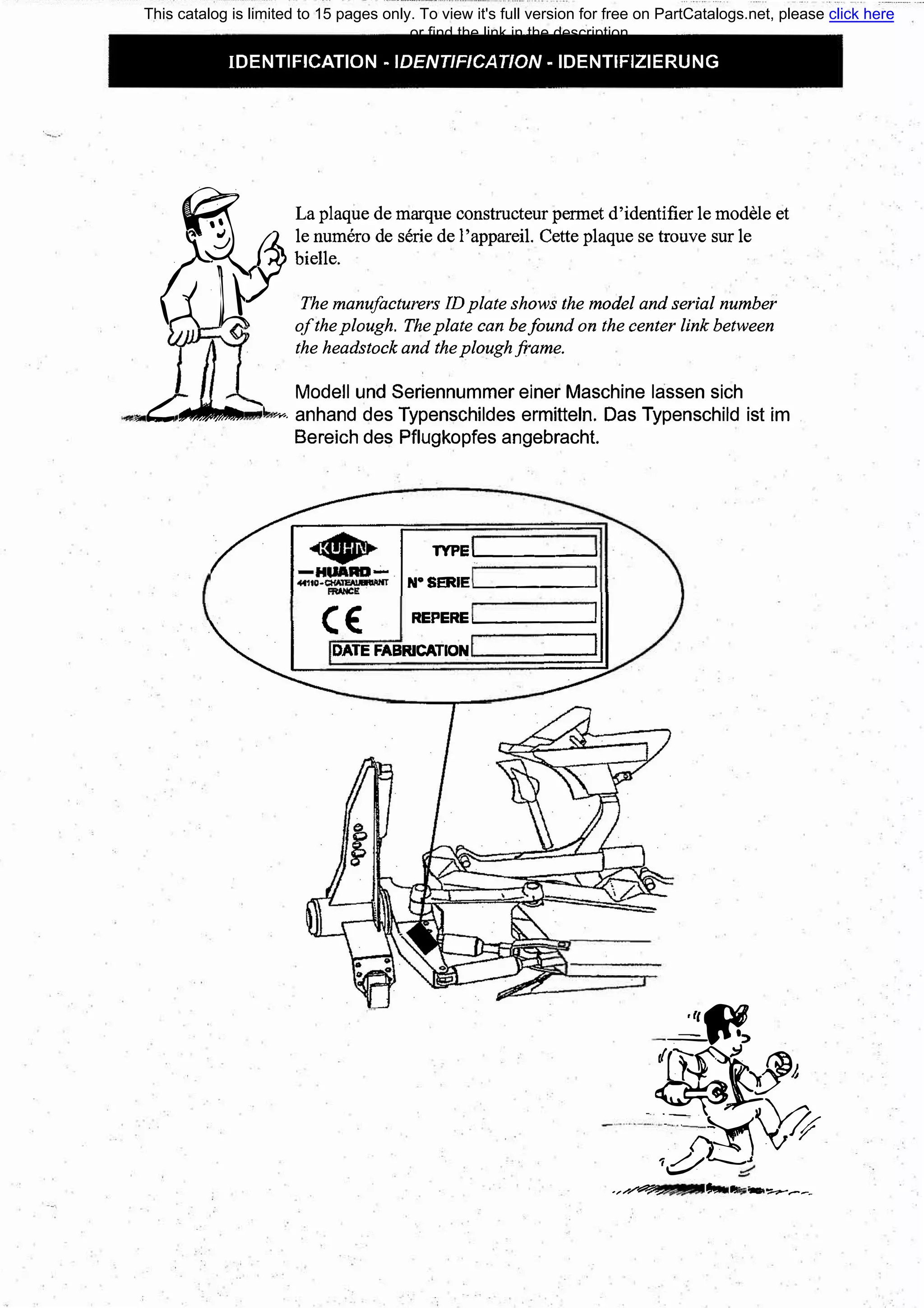 IDENTIFICATION - IDENТIFICAТION - IDENTIFIZIERUNG
�
La plaque de marque constructeur permet d'identifier le modele et
J
_{% le numero de serie de l'appareil. Cette plaque se trouve sur le
о/ Ьielle.
'J ti:
(
The manufacturers IDplate shows the model and serial number
- oftheplough. Theplate сап Ьеfound оп the center link between
the headstock and theploughframe.
Modell und Seriennummer einer Maschine lassen sich
, СtгtJ.кnt::--..1 �--- anhand des Typenschildes ermitteln. Das Typenschild ist im
Bereich des Pflugkopfes angebracht.
ТУРЕ .______�
N°
SERIE'------�
С€ REPERE .______�
DATE FABRICATION
,rJl�
�
h
-:.А��
1Ь�) �
.,......,.,...�.... J, 1! - �---
This catalog is limited to 15 pages only. To view it's full version for free on PartCatalogs.net, please click here
or find the link in the description
 