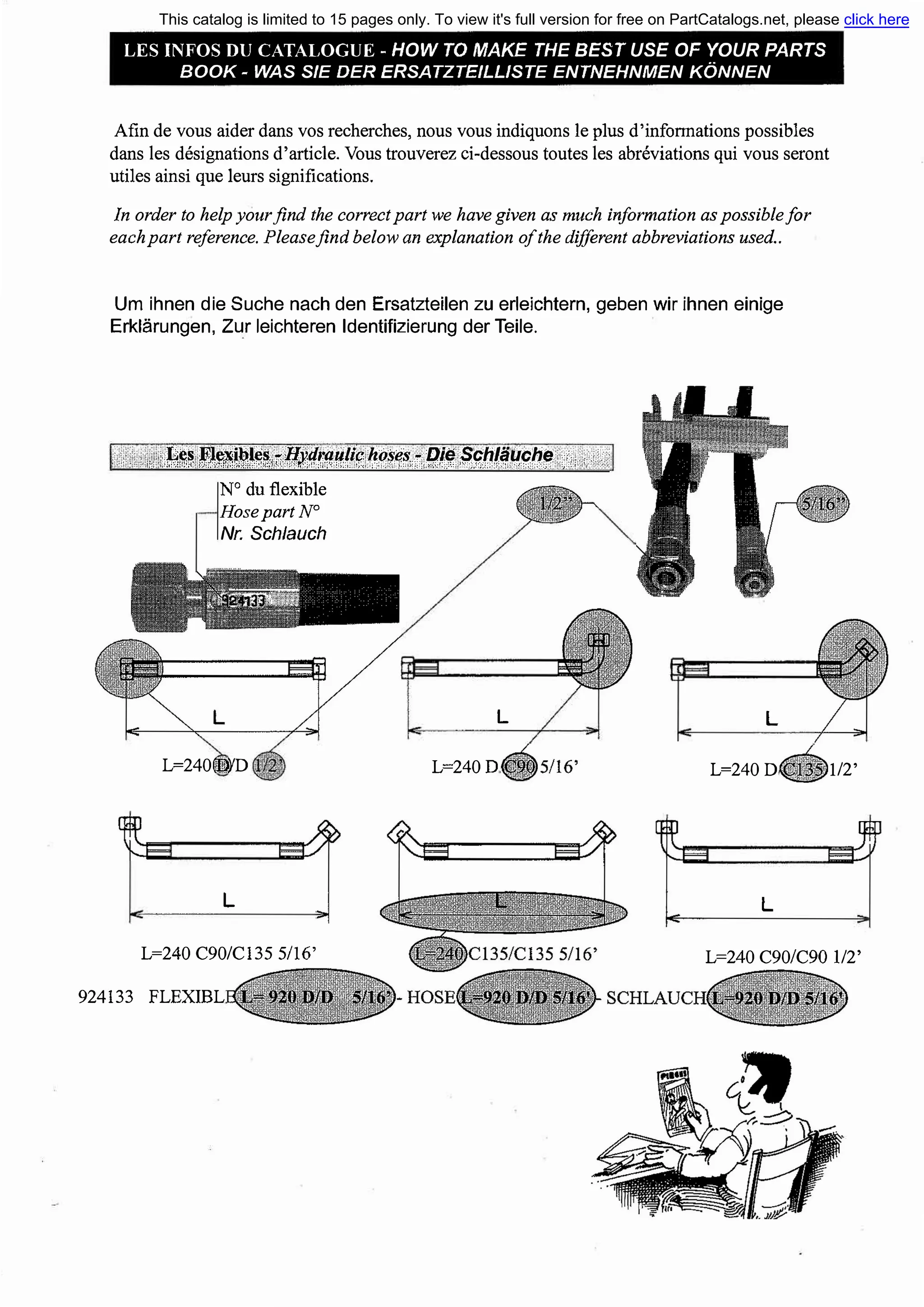 LES INFOS DU CATALOGUE - HOW ТО МАКЕ ТНЕ BEST USE OF YOUR PARTS
ВООК - WAS SIE DER ERSATZTEILLISTE ENTNEHNMEN KONNEN
Afin de vous aider dans vos recherches, nous vous indiquons le plus d'infoпnations possiЫes
dans les designations d'article. Vous trouverez ci-dessous toutes les abreviations qui vous seront
utiles ainsi que leurs significations.
!п order to help yourfind the correct part we have given as much information as possiЬlefor
each part reference. Pleasejind below ап explanation of the different abbreviations used..
Um ihnen die Suche nach den Ersatzteilen zu erleichtern, geben wir ihnen einige
Erklarungen, Zur leichteren ldentifizierung der Teile.
...... ,, ';���f�t�i�!�,t,i"il!�1r�.ff!if::�.1�1�,f.Bf���#.!����� ;, , 1..·'
N°
du flexiЫe
HosepartN°
Nr. Sch/auch
L=2400Ji)YD
L
L
L=240D
L
L=240D
L
1/2'
L=240 С90/С135 5/16' L=240 С90/С90 1/2'
924133 FLEXIBL
This catalog is limited to 15 pages only. To view it's full version for free on PartCatalogs.net, please click here
or find the link in the description
 