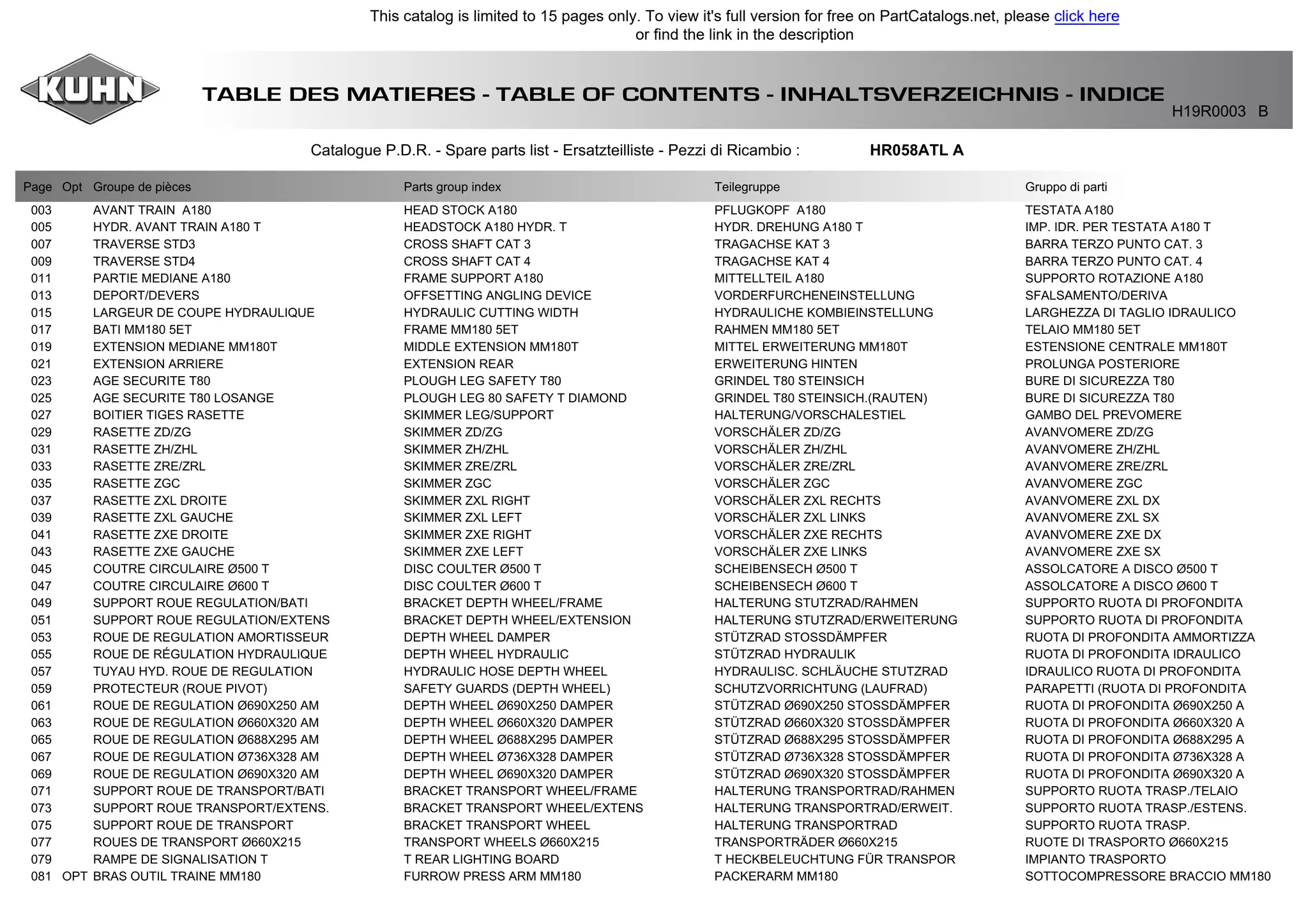TABLE DES MATIERES - TABLE OF CONTENTS - INHALTSVERZEICHNIS - INDICE
H19R0003 B
Catalogue P.D.R. - Spare parts list - Ersatzteilliste - Pezzi di Ricambio : HR058ATL A
Page Opt Groupe de pièces Parts group index Teilegruppe Gruppo di parti
003 AVANT TRAIN A180 HEAD STOCK A180 PFLUGKOPF A180 TESTATA A180
005 HYDR. AVANT TRAIN A180 T HEADSTOCK A180 HYDR. T HYDR. DREHUNG A180 T IMP. IDR. PER TESTATA A180 T
007 TRAVERSE STD3 CROSS SHAFT CAT 3 TRAGACHSE KAT 3 BARRA TERZO PUNTO CAT. 3
009 TRAVERSE STD4 CROSS SHAFT CAT 4 TRAGACHSE KAT 4 BARRA TERZO PUNTO CAT. 4
011 PARTIE MEDIANE A180 FRAME SUPPORT A180 MITTELLTEIL A180 SUPPORTO ROTAZIONE A180
013 DEPORT/DEVERS OFFSETTING ANGLING DEVICE VORDERFURCHENEINSTELLUNG SFALSAMENTO/DERIVA
015 LARGEUR DE COUPE HYDRAULIQUE HYDRAULIC CUTTING WIDTH HYDRAULICHE KOMBIEINSTELLUNG LARGHEZZA DI TAGLIO IDRAULICO
017 BATI MM180 5ET FRAME MM180 5ET RAHMEN MM180 5ET TELAIO MM180 5ET
019 EXTENSION MEDIANE MM180T MIDDLE EXTENSION MM180T MITTEL ERWEITERUNG MM180T ESTENSIONE CENTRALE MM180T
021 EXTENSION ARRIERE EXTENSION REAR ERWEITERUNG HINTEN PROLUNGA POSTERIORE
023 AGE SECURITE T80 PLOUGH LEG SAFETY T80 GRINDEL T80 STEINSICH BURE DI SICUREZZA T80
025 AGE SECURITE T80 LOSANGE PLOUGH LEG 80 SAFETY T DIAMOND GRINDEL T80 STEINSICH.(RAUTEN) BURE DI SICUREZZA T80
027 BOITIER TIGES RASETTE SKIMMER LEG/SUPPORT HALTERUNG/VORSCHALESTIEL GAMBO DEL PREVOMERE
029 RASETTE ZD/ZG SKIMMER ZD/ZG VORSCHÄLER ZD/ZG AVANVOMERE ZD/ZG
031 RASETTE ZH/ZHL SKIMMER ZH/ZHL VORSCHÄLER ZH/ZHL AVANVOMERE ZH/ZHL
033 RASETTE ZRE/ZRL SKIMMER ZRE/ZRL VORSCHÄLER ZRE/ZRL AVANVOMERE ZRE/ZRL
035 RASETTE ZGC SKIMMER ZGC VORSCHÄLER ZGC AVANVOMERE ZGC
037 RASETTE ZXL DROITE SKIMMER ZXL RIGHT VORSCHÄLER ZXL RECHTS AVANVOMERE ZXL DX
039 RASETTE ZXL GAUCHE SKIMMER ZXL LEFT VORSCHÄLER ZXL LINKS AVANVOMERE ZXL SX
041 RASETTE ZXE DROITE SKIMMER ZXE RIGHT VORSCHÄLER ZXE RECHTS AVANVOMERE ZXE DX
043 RASETTE ZXE GAUCHE SKIMMER ZXE LEFT VORSCHÄLER ZXE LINKS AVANVOMERE ZXE SX
045 COUTRE CIRCULAIRE Ø500 T DISC COULTER Ø500 T SCHEIBENSECH Ø500 T ASSOLCATORE A DISCO Ø500 T
047 COUTRE CIRCULAIRE Ø600 T DISC COULTER Ø600 T SCHEIBENSECH Ø600 T ASSOLCATORE A DISCO Ø600 T
049 SUPPORT ROUE REGULATION/BATI BRACKET DEPTH WHEEL/FRAME HALTERUNG STUTZRAD/RAHMEN SUPPORTO RUOTA DI PROFONDITA
051 SUPPORT ROUE REGULATION/EXTENS BRACKET DEPTH WHEEL/EXTENSION HALTERUNG STUTZRAD/ERWEITERUNG SUPPORTO RUOTA DI PROFONDITA
053 ROUE DE REGULATION AMORTISSEUR DEPTH WHEEL DAMPER STÜTZRAD STOSSDÄMPFER RUOTA DI PROFONDITA AMMORTIZZA
055 ROUE DE RÉGULATION HYDRAULIQUE DEPTH WHEEL HYDRAULIC STÜTZRAD HYDRAULIK RUOTA DI PROFONDITA IDRAULICO
057 TUYAU HYD. ROUE DE REGULATION HYDRAULIC HOSE DEPTH WHEEL HYDRAULISC. SCHLÄUCHE STUTZRAD IDRAULICO RUOTA DI PROFONDITA
059 PROTECTEUR (ROUE PIVOT) SAFETY GUARDS (DEPTH WHEEL) SCHUTZVORRICHTUNG (LAUFRAD) PARAPETTI (RUOTA DI PROFONDITA
061 ROUE DE REGULATION Ø690X250 AM DEPTH WHEEL Ø690X250 DAMPER STÜTZRAD Ø690X250 STOSSDÄMPFER RUOTA DI PROFONDITA Ø690X250 A
063 ROUE DE REGULATION Ø660X320 AM DEPTH WHEEL Ø660X320 DAMPER STÜTZRAD Ø660X320 STOSSDÄMPFER RUOTA DI PROFONDITA Ø660X320 A
065 ROUE DE REGULATION Ø688X295 AM DEPTH WHEEL Ø688X295 DAMPER STÜTZRAD Ø688X295 STOSSDÄMPFER RUOTA DI PROFONDITA Ø688X295 A
067 ROUE DE REGULATION Ø736X328 AM DEPTH WHEEL Ø736X328 DAMPER STÜTZRAD Ø736X328 STOSSDÄMPFER RUOTA DI PROFONDITA Ø736X328 A
069 ROUE DE REGULATION Ø690X320 AM DEPTH WHEEL Ø690X320 DAMPER STÜTZRAD Ø690X320 STOSSDÄMPFER RUOTA DI PROFONDITA Ø690X320 A
071 SUPPORT ROUE DE TRANSPORT/BATI BRACKET TRANSPORT WHEEL/FRAME HALTERUNG TRANSPORTRAD/RAHMEN SUPPORTO RUOTA TRASP./TELAIO
073 SUPPORT ROUE TRANSPORT/EXTENS. BRACKET TRANSPORT WHEEL/EXTENS HALTERUNG TRANSPORTRAD/ERWEIT. SUPPORTO RUOTA TRASP./ESTENS.
075 SUPPORT ROUE DE TRANSPORT BRACKET TRANSPORT WHEEL HALTERUNG TRANSPORTRAD SUPPORTO RUOTA TRASP.
077 ROUES DE TRANSPORT Ø660X215 TRANSPORT WHEELS Ø660X215 TRANSPORTRÄDER Ø660X215 RUOTE DI TRASPORTO Ø660X215
079 RAMPE DE SIGNALISATION T T REAR LIGHTING BOARD T HECKBELEUCHTUNG FÜR TRANSPOR IMPIANTO TRASPORTO
081 OPT BRAS OUTIL TRAINE MM180 FURROW PRESS ARM MM180 PACKERARM MM180 SOTTOCOMPRESSORE BRACCIO MM180
This catalog is limited to 15 pages only. To view it's full version for free on PartCatalogs.net, please click here
or find the link in the description
 