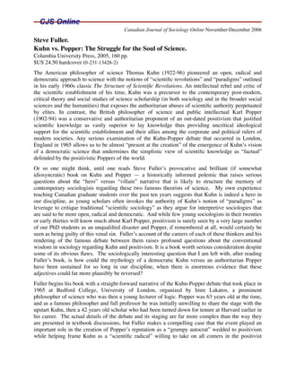 Canadian Journal of Sociology Online November-December 2006

Steve Fuller.
Kuhn vs. Popper: The Struggle for the Soul of Science.
Columbia University Press, 2005, 160 pp.
$US 24.50 hardcover (0-231-13428-2)
The American philosopher of science Thomas Kuhn (1922-96) pioneered an open, radical and
democratic approach to science with the notions of “scientiﬁc revolutions” and “paradigms” outlined
in his early 1960s classic The Structure of Scientiﬁc Revolutions. An intellectual rebel and critic of
the scientiﬁc establishment of his time, Kuhn was a precursor to the contemporary post-modern,
critical theory and social studies of science scholarship (in both sociology and in the broader social
sciences and the humanities) that exposes the authoritarian abuses of scientiﬁc authority perpetuated
by elites. In contrast, the British philosopher of science and public intellectual Karl Popper
(1902-94) was a conservative and authoritarian proponent of an out-dated positivism that justiﬁed
scientiﬁc knowledge as vastly superior to lay knowledge thus providing uncritical ideological
support for the scientiﬁc establishment and their allies among the corporate and political rulers of
modern societies. Any serious examination of the Kuhn-Popper debate that occurred in London,
England in 1965 allows us to be almost “present at the creation” of the emergence of Kuhn’s vision
of a democratic science that undermines the simplistic view of scientiﬁc knowledge as “factual”
defended by the positivistic Poppers of the world.
Or so one might think, until one reads Steve Fuller’s provocative and brilliant (if somewhat
idiosyncratic) book on Kuhn and Popper — a historically informed polemic that raises serious
questions about the “hero” versus “villain” narrative that is likely to structure the memory of
contemporary sociologists regarding these two famous theorists of science. My own experience
teaching Canadian graduate students over the past ten years suggests that Kuhn is indeed a hero in
our discipline, as young scholars often invokes the authority of Kuhn’s notion of “paradigms” as
leverage to critique traditional “scientiﬁc sociology” as they argue for interpretive sociologies that
are said to be more open, radical and democratic. And while few young sociologists in their twenties
or early thirties will know much about Karl Popper, positivism is surely seen by a very large number
of our PhD students as an unqualiﬁed disaster and Popper, if remembered at all, would certainly be
seen as being guilty of this venal sin. Fuller’s account of the careers of each of these thinkers and his
rendering of the famous debate between them raises profound questions about the conventional
wisdom in sociology regarding Kuhn and positivism. It is a book worth serious consideration despite
some of its obvious ﬂaws. The sociologically interesting question that I am left with, after reading
Fuller’s book, is how could the mythology of a democratic Kuhn versus an authoritarian Popper
have been sustained for so long in our discipline, when there is enormous evidence that these
adjectives could far more plausibly be reversed?
Fuller begins his book with a straight-forward narrative of the Kuhn-Popper debate that took place in
1965 at Bedford College, University of London, organized by Imre Lakatos, a prominent
philosopher of science who was then a young lecturer of logic. Popper was 63 years old at the time,
and as a famous philosopher and full professor he was initially unwilling to share the stage with the
upstart Kuhn, then a 42 years old scholar who had been turned down for tenure at Harvard earlier in
his career. The actual details of the debate and its staging are far more complex than the way they
are presented in textbook discussions, but Fuller makes a compelling case that the event played an
important role in the creation of Popper’s reputation as a “grumpy autocrat” wedded to positivism
while helping frame Kuhn as a “scientiﬁc radical” willing to take on all comers in the positivist
 