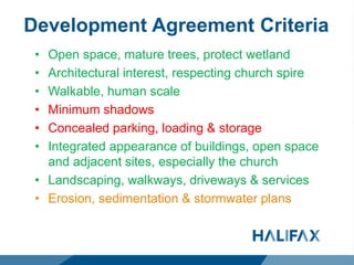 Development Agreement Criteria
• Open space, mature trees, protect wetland
• Architectural interest, respecting church spire
• Walkable, human scale
• Minimum shadows
• Concealed parking, loading & storage
• Integrated appearance of buildings, open space
and adjacent sites, especially the church
• Landscaping, walkways, driveways & services
• Erosion, sedimentation & stormwater plans
 
