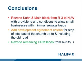 Conclusions
• Rezone Kuhn & Main block from R-3 to NLW
with provisions and conditions to allow small
businesses with minimal sewage loads
• Add development agreement criteria for strip
of lots east of the church up to & including
the old road
• Rezone remaining HRM lands from R-3 to C
 