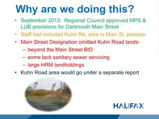 Why are we doing this?
• September 2013: Regional Council approved MPS &
LUB provisions for Dartmouth Main Street
• Staff had included Kuhn Rd. area in Main St. process
• Main Street Designation omitted Kuhn Road lands:
– beyond the Main Street BID
– some lack sanitary sewer servicing
– large HRM landholdings
• Kuhn Road area would go under a separate report
 