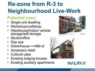 Re-zone from R-3 to
Neighbourhood Live-Work
Potential uses:
• Single unit dwelling
• Workshop/craftshop
• Warehouse/indoor vehicle
storage/self storage
• Studio/office
• Day spa
• Greenhouse <=480 sf
• Accessory retail
• Cultural uses
• Existing lodging houses
• Existing auxiliary apartments
 