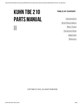 KUHN TBE 210
PARTS MANUAL
--
TABLE OF CONTENT
Introduction
Brief Description
Main Topic
Technical Note
Appendix
Glossary
COPYRIGHT © 2015, ALL RIGHT RESERVED
Save this Book to Read kuhn tbe 210 parts manual PDF eBook at our Online Library. Get kuhn tbe 210 parts manual PDF file for free from our online library
PDF file: kuhn tbe 210 parts manual Page: 1
 