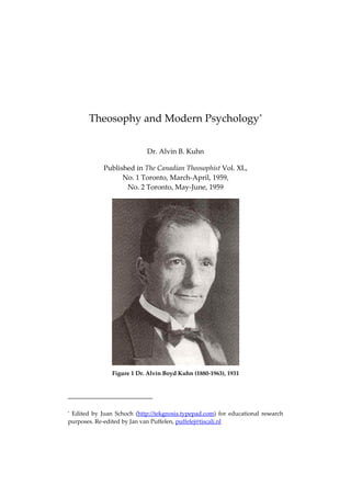 Theosophy and Modern Psychology*
Dr. Alvin B. Kuhn
Published in The Canadian Theosophist Vol. XL,
No. 1 Toronto, March-April, 1959,
No. 2 Toronto, May-June, 1959
Figure 1 Dr. Alvin Boyd Kuhn (1880-1963), 1931
* Edited by Juan Schoch (http://tekgnosis.typepad.com) for educational research
purposes. Re-edited by Jan van Puffelen, puffelej@tiscali.nl
 