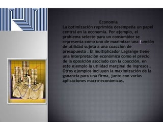 Economía
La optimización reprimida desempeña un papel
central en la economía. Por ejemplo, el
problema selecto para un consumidor se
representa como uno de maximizar una función
de utilidad sujeta a una coacción de
presupuesto . El multiplicador Lagrange tiene
una interpretación económica como el precio
de la oposición asociado con la coacción, en
este ejemplo la utilidad marginal de ingresos .
Otros ejemplos incluyen la maximización de la
ganancia para una firma, junto con varias
aplicaciones macro-económicas.

 