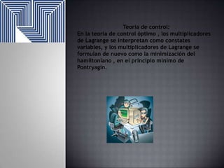 Teoría de control:
En la teoría de control óptimo , los multiplicadores
de Lagrange se interpretan como constates
variables, y los multiplicadores de Lagrange se
formulan de nuevo como la minimización del
hamiltoniano , en el principio mínimo de
Pontryagin.

 
