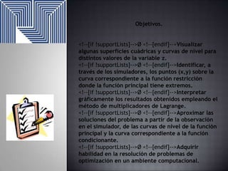 Objetivos.
<!--[if !supportLists]-->Ø <!--[endif]-->Visualizar
algunas superficies cuádricas y curvas de nivel para
distintos valores de la variable z.
<!--[if !supportLists]-->Ø <!--[endif]-->Identificar, a
través de los simuladores, los puntos (x,y) sobre la
curva correspondiente a la función restricción
donde la función principal tiene extremos.
<!--[if !supportLists]-->Ø <!--[endif]-->Interpretar
gráficamente los resultados obtenidos empleando el
método de multiplicadores de Lagrange.
<!--[if !supportLists]-->Ø <!--[endif]-->Aproximar las
soluciones del problema a partir de la observación
en el simulador, de las curvas de nivel de la función
principal y la curva correspondiente a la función
condicionante.
<!--[if !supportLists]-->Ø <!--[endif]-->Adquirir
habilidad en la resolución de problemas de
optimización en un ambiente computacional.

 