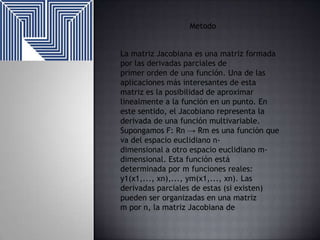Metodo
La matriz Jacobiana es una matriz formada
por las derivadas parciales de
primer orden de una función. Una de las
aplicaciones más interesantes de esta
matriz es la posibilidad de aproximar
linealmente a la función en un punto. En
este sentido, el Jacobiano representa la
derivada de una función multivariable.
Supongamos F: Rn → Rm es una función que
va del espacio euclidiano ndimensional a otro espacio euclidiano mdimensional. Esta función está
determinada por m funciones reales:
y1(x1,..., xn),..., ym(x1,..., xn). Las
derivadas parciales de estas (si existen)
pueden ser organizadas en una matriz
m por n, la matriz Jacobiana de

 