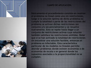 CAMPO DE APLICACIÓN.
Básicamente el procedimiento consiste en resolver
el problema no lineal como uno sin restricciones,
luego si la solución óptima de dicho problema no
cumple la totalidad o parte de las restricciones del
problema se activan dichas restricciones (en
conjunto y/o secuencialmente) y se resuelve
nuevamente. Esto se repite hasta llegar a un
conjunto de restricciones activas cuya solución
también satisface las restricciones omitidas. Notar
que si se han activado la totalidad de restricciones
sin encontrar una solución factible, entonces el
problema es infectable. Esta característica
particular de los modelos no lineales permite
abordar problemas donde existen economías o de
economías de escala o en general donde los
supuestos asociados a la proporcionalidad no se
cumplen.

 