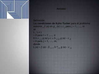 Metodos

Definición
Las condiciones de Kuhn-Tucker para el problema
máximo x f (x) en g j (x) ≤ c j para j = 1, ..., m
se
L i '( x )
= 0 para i = 1 ,..., n
0 λ ≥ j, j g (x) y c ≤ λ j j [j g (x) - c j]
= 0 para j = 1, ..., m,
donde
L (x) = f (x) - Σ j = 1 λ mj (j g (x) - c j).

 