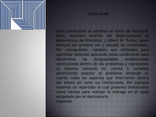 Condiciones

Estas condiciones se nombran en honor de Harold W.
Kuhn, miembro emérito del Departamento de
Matemáticas de Princeton, y Albert W. Tucker, quien
formuló por primera vez y estudió las condiciones.
Por consiguiente, también son utilizados para
optimizar sistemas aplicando estas condiciones para
determinar
las
desigualdades
estableciendo
restricciones dentro de los problemas y representar
su máximo tomando en cuenta n variables
permitiendo analizar el problema tomando en
cuenta todos los aspectos que intervienen dentro
del mismo así como sus limitaciones. Por ejemplo
tenemos un repartidor el cual presenta limitaciones
como tiempo para realizar la entrega en el lapso
estipulado por el destinatario.
Importan

 