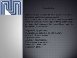 Importancia
Importancia del teorema de Khun-Tucker en la tarea
de toma de decisiones organizacionales.
Para la toma de decisiones el administrador debe
tomar en cuenta su metodología y forma sistemática,
los pasos que proponen los matemáticos para la
solución de problemas son
-Diagnostico del problema.
-Investigación u obtención de información.
-Desarrollo de alternativas.
-Experimentación.
-Análisis de restricciones.
-Evaluación de alternativas.
-Formulación de un plan.
-Ejecución y control

 