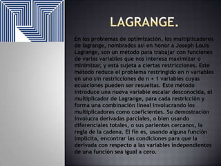 En los problemas de optimización, los multiplicadores
de lagrange, nombrados así en honor a Joseph Louis
Lagrange, son un método para trabajar con funciones
de varias variables que nos interesa maximizar o
minimizar, y está sujeta a ciertas restricciones. Este
método reduce el problema restringido en n variables
en uno sin restricciones de n + 1 variables cuyas
ecuaciones pueden ser resueltas. Este método
introduce una nueva variable escalar desconocida, el
multiplicador de Lagrange, para cada restricción y
forma una combinación lineal involucrando los
multiplicadores como coeficientes. Su demostración
involucra derivadas parciales, o bien usando
diferenciales totales, o sus parientes cercanos, la
regla de la cadena. El fin es, usando alguna función
implícita, encontrar las condiciones para que la
derivada con respecto a las variables independientes
de una función sea igual a cero.

 