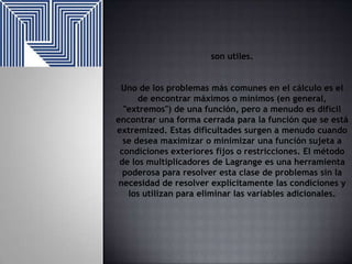 son utiles.
Uno de los problemas más comunes en el cálculo es el
de encontrar máximos o mínimos (en general,
"extremos") de una función, pero a menudo es difícil
encontrar una forma cerrada para la función que se está
extremized. Estas dificultades surgen a menudo cuando
se desea maximizar o minimizar una función sujeta a
condiciones exteriores fijos o restricciones. El método
de los multiplicadores de Lagrange es una herramienta
poderosa para resolver esta clase de problemas sin la
necesidad de resolver explícitamente las condiciones y
los utilizan para eliminar las variables adicionales.

 