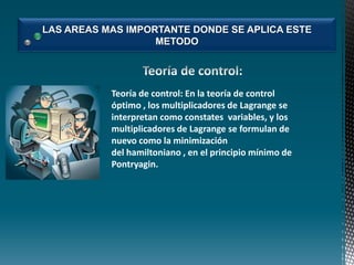 LAS AREAS MAS IMPORTANTE DONDE SE APLICA ESTE
METODO

Teoría de control: En la teoría de control
óptimo , los multiplicadores de Lagrange se
interpretan como constates variables, y los
multiplicadores de Lagrange se formulan de
nuevo como la minimización
del hamiltoniano , en el principio mínimo de
Pontryagin.

 