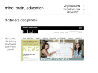 virginia kuhn T
mind, brain, education     vkuhn@usc.edu w
                              3 may 2011
                                         T

digital-era disciplines?




do current
disciplinary
boundaries
(still) make
  sense?
 