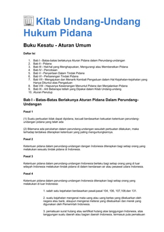 Kitab Undang-Undang
Hukum Pidana
Buku Kesatu - Aturan Umum
Daftar Isi
1. Bab I - Batas-batas berlakunya Aturan Pidana dalam Perundang-undangan
2. Bab II - Pidana
3. Bab III - Hal-hal yang Menghapuskan, Mengurangi atau Memberatkan Pidana
4. Bab IV - Percobaan
5. Bab V - Penyertaan Dalam Tindak Pidana
6. Bab VI - Perbarengan Tindak Pidana
7. Bab VII - Mengajukan dan Menarik Kembali Pengaduan dalam Hal Kejahatan-kejahatan yang
Hanya Dituntut atas Pengaduan
8. Bab VIII - Hapusnya Kewenangan Menuntut Pidana dan Menjalankan Pidana
9. Bab IX - Arti Beberapa Istilah yang Dipakai dalam Kitab Undang-undang
10. Aturan Penutup
Bab I - Batas-Batas Berlakunya Aturan Pidana Dalam Perundang-
Undangan
Pasal 1
(1) Suatu perbuatan tidak dapat dipidana, kecuali berdasarkan kekuatan ketentuan perundang-
undangan pidana yang telah ada
(2) Bilamana ada perubahan dalam perundang-undangan sesudah perbuatan dilakukan, maka
terhadap terdakwa diterapkan ketentuan yang paling menguntungkannya.
Pasal 2
Ketentuan pidana dalam perundang-undangan dangan Indonesia diterapkan bagi setiap orang yang
melakukan sesuatu tindak pidana di Indonesia.
Pasal 3
Ketentuan pidana dalam perundang-undangan Indonesia berlaku bagi setiap orang yang di luar
wilayah Indonesia melakukan tindak pidana di dalam kendaraan air atau pesawat udara Indonesia.
Pasal 4
Ketentuan pidana dalam perundang-undangan Indonesia diterapkan bagi setiap orang yang
melakukan di luar Indonesia:
1. salah satu kejahatan berdasarkan pasal-pasal 104, 106, 107,108,dan 131.
2. suatu kejahatan mengenai mata uang atau uang kertas yang dikeluarkan oleh
negara atau bank, ataupun mengenai meterai yang dikeluarkan dan merek yang
digunakan oleh Pemerintah Indonesia.
3. pemalsuan surat hutang atau sertifikat hutang atas tanggungan Indonesia, atas
tanggungan suatu daerah atau bagian daerah Indonesia, termasuk pula pemalsuan
 