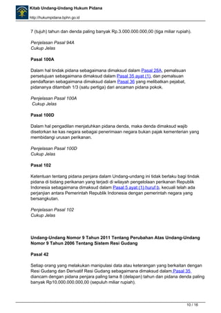 Kitab Undang-Undang Hukum Pidana 
http://hukumpidana.bphn.go.id 
7 (tujuh) tahun dan denda paling banyak Rp.3.000.000.000,00 (tiga miliar rupiah). 
Penjelasan Pasal 94A 
Cukup Jelas 
Pasal 100A 
Dalam hal tindak pidana sebagaimana dimaksud dalam Pasal 28A, pemalsuan 
persetujuan sebagaimana dimaksud dalam Pasal 35 ayat (1), dan pemalsuan 
pendaftaran sebagaimana dimaksud dalam Pasal 36 yang melibatkan pejabat, 
pidananya ditambah 1/3 (satu pertiga) dari ancaman pidana pokok. 
Penjelasan Pasal 100A 
Cukup Jelas 
Pasal 100D 
Dalam hal pengadilan menjatuhkan pidana denda, maka denda dimaksud wajib 
disetorkan ke kas negara sebagai penerimaan negara bukan pajak kementerian yang 
membidangi urusan perikanan. 
Penjelasan Pasal 100D 
Cukup Jelas 
Pasal 102 
Ketentuan tentang pidana penjara dalam Undang-undang ini tidak berlaku bagi tindak 
pidana di bidang perikanan yang terjadi di wilayah pengelolaan perikanan Republik 
Indonesia sebagaimana dimaksud dalam Pasal 5 ayat (1) huruf b, kecuali telah ada 
perjanjian antara Pemerintah Republik Indonesia dengan pemerintah negara yang 
bersangkutan. 
Penjelasan Pasal 102 
Cukup Jelas 
Undang-Undang Nomor 9 Tahun 2011 Tentang Perubahan Atas Undang-Undang 
Nomor 9 Tahun 2006 Tentang Sistem Resi Gudang 
Pasal 42 
Setiap orang yang melakukan manipulasi data atau keterangan yang berkaitan dengan 
Resi Gudang dan Derivatif Resi Gudang sebagaimana dimaksud dalam Pasal 35 
diancam dengan pidana penjara paling lama 8 (delapan) tahun dan pidana denda paling 
banyak Rp10.000.000.000,00 (sepuluh miliar rupiah). 
10 / 16 
 