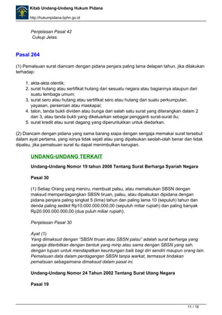 Kitab Undang-Undang Hukum Pidana 
http://hukumpidana.bphn.go.id 
Penjelasan Pasal 42 
Cukup Jelas. 
Pasal 264 
(1) Pemalsuan surat diancam dengan pidana penjara paling lama delapan tahun, jika dilakukan 
terhadap: 
1. akta-akta otentik; 
2. surat hutang atau sertifikat hutang dari sesuatu negara atau bagiannya ataupun dari 
suatu lembaga umum; 
3. surat sero atau hutang atau sertifikat sero atau hutang dari suatu perkumpulan, 
yayasan, perseroan atau maskapai; 
4. talon, tanda bukti dividen atau bunga dari salah satu surat yang diterangkan dalam 2 
dan 3, atau tanda bukti yang dikeluarkan sebagai pengganti surat-surat itu; 
5. surat kredit atau surat dagang yang diperuntukkan untuk diedarkan. 
(2) Diancam dengan pidana yang sama barang siapa dengan sengaja memakai surat tersebut 
dalam ayat pertama, yang isinya tidak sejati atau yang dipalsukan seolah-olah benar dan tidak 
dipalsu, jika pemalsuan surat itu dapat menimbulkan kerugian. 
UNDANG-UNDANG TERKAIT 
Undang-Undang Nomor 19 tahun 2008 Tentang Surat Berharga Syariah Negara 
Pasal 30 
(1) Setiap Orang yang meniru, membuat palsu, atau memalsukan SBSN dengan 
maksud memperdagangkan SBSN tiruan, palsu, atau dipalsukan dipidana dengan 
pidana penjara paling singkat 5 (lima) tahun dan paling lama 10 (sepuluh) tahun dan 
denda paling sedikit Rp10.000.000.000,00 (sepuluh miliar rupiah) dan paling banyak 
Rp20.000.000.000,00 (dua puluh miliar rupiah). 
Penjelasan Pasal 30 
Ayat (1) 
Yang dimaksud dengan “SBSN tiruan atau SBSN palsu” adalah surat berharga yang 
sengaja diterbitkan dengan bentuk yang mirip atau sama dengan SBSN yang sah, 
dengan tujuan untuk mendapatkan keuntungan baik bagi diri sendiri maupun orang lain. 
Pemalsuan data dalam perdagangan SBSN tanpa warkat, termasuk tindakan 
pemalsuan sebagaimana dimaksud dalam pasal ini. 
Undang-Undang Nomor 24 Tahun 2002 Tentang Surat Utang Negara 
Pasal 19 
11 / 16 
 