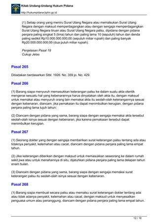 Kitab Undang-Undang Hukum Pidana 
http://hukumpidana.bphn.go.id 
(1) Setiap orang yang meniru Surat Utang Negara atau memalsukan Surat Utang 
Negara dengan maksud memperdagangkan atau dengan sengaja memperdagangkan 
Surat Utang Negara tiruan atau Surat Utang Negara palsu, dipidana dengan pidana 
penjara paling singkat 5 (lima) tahun dan paling lama 10 (sepuluh) tahun dan denda 
paling sedikit Rp10.000.000.000,00 (sepuluh miliar rupiah) dan paling banyak 
Rp20.000.000.000,00 (dua puluh miliar rupiah). 
Penjelasan Pasal 19 
Cukup Jelas 
Pasal 265 
Ditiadakan berdasarkan Stbl. 1926. No. 359 jo. No. 429. 
Pasal 266 
(1) Barang siapa menyuruh memasukkan keterangan palsu ke dalam suatu akta otentik 
mengenai sesuatu hal yang kebenarannya harus dinyatakan oleh akta itu, dengan maksud 
untuk memakai atau menyuruh orang lain memakai akta itu seolah-olah keterangannya sesuai 
dengan kebenaran, diancam, jika pemakaian itu dapat menimbulkan kerugian, dengan pidana 
penjara paling lama tujuh tahun; 
(2) Diancam dengan pidana yang sama, barang siapa dengan sengaja memakai akta tersebut 
seolah-olah isinya sesuai dengan kebenaran, jika karena pemakaian tersebut dapat 
menimbulkan kerugian. 
Pasal 267 
(1) Seorang dokter yang dengan sengaja memberikan surat keterangan palsu tentang ada atau 
tidaknya penyakit, kelemahan atau cacat, diancam dengan pidana penjara paling lama empat 
tahun. 
(2) Jika keterangan diberikan dengan maksud untuk memasukkan seseorang ke dalam rumah 
sakit jiwa atau untuk menahannya di situ, dijatuhkan pidana penjara paling lama delapan tahun 
enam bulan. 
(3) Diancam dengan pidana yang sama, barang siapa dengan sengaja memakai surat 
keterangan palsu itu seolah-olah isinya sesuai dengan kebenaran. 
Pasal 268 
(1) Barang siapa membuat secara palsu atau memalsu surat keterangan dokter tentang ada 
atau tidak adanya penyakit, kelemahan atau cacat, dengan maksud untuk menyesatkan 
penguasa umum atau penanggung, diancam dengan pidana penjara paling lama empat tahun. 
12 / 16 
 