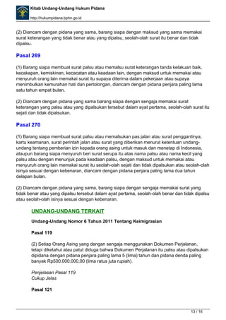 Kitab Undang-Undang Hukum Pidana 
http://hukumpidana.bphn.go.id 
(2) Diancam dengan pidana yang sama, barang siapa dengan maksud yang sama memakai 
surat keterangan yang tidak benar atau yang dipalsu, seolah-olah surat itu benar dan tidak 
dipalsu. 
Pasal 269 
(1) Barang siapa membuat surat palsu atau memalsu surat keterangan tanda kelakuan baik, 
kecakapan, kemiskinan, kecacatan atau keadaan lain, dengan maksud untuk memakai atau 
menyuruh orang lain memakai surat itu supaya diterima dalam pekerjaan atau supaya 
menimbulkan kemurahan hati dan pertolongan, diancam dengan pidana penjara paling lama 
satu tahun empat bulan. 
(2) Diancam dengan pidana yang sama barang siapa dengan sengaja memakai surat 
keterangan yang palsu atau yang dipalsukan tersebut dalam ayat pertama, seolah-olah surat itu 
sejati dan tidak dipalsukan. 
Pasal 270 
(1) Barang siapa membuat surat palsu atau memalsukan pas jalan atau surat penggantinya, 
kartu keamanan, surat perintah jalan atau surat yang diberikan menurut ketentuan undang-undang 
tentang pemberian izin kepada orang asing untuk masuk dan menetap di Indonesia, 
ataupun barang siapa menyuruh beri surat serupa itu atas nama palsu atau nama kecil yang 
palsu atau dengan menunjuk pada keadaan palsu, dengan maksud untuk memakai atau 
menyuruh orang lain memakai surat itu seolah-olah sejati dan tidak dipalsukan atau seolah-olah 
isinya sesuai dengan kebenaran, diancam dengan pidana penjara paling lama dua tahun 
delapan bulan. 
(2) Diancam dengan pidana yang sama, barang siapa dengan sengaja memakai surat yang 
tidak benar atau yang dipalsu tersebut dalam ayat pertama, seolah-olah benar dan tidak dipalsu 
atau seolah-olah isinya sesuai dengan kebenaran. 
UNDANG-UNDANG TERKAIT 
Undang-Undang Nomor 6 Tahun 2011 Tentang Keimigrasian 
Pasal 119 
(2) Setiap Orang Asing yang dengan sengaja menggunakan Dokumen Perjalanan, 
tetapi diketahui atau patut diduga bahwa Dokumen Perjalanan itu palsu atau dipalsukan 
dipidana dengan pidana penjara paling lama 5 (lima) tahun dan pidana denda paling 
banyak Rp500.000.000,00 (lima ratus juta rupiah). 
Penjelasan Pasal 119 
Cukup Jelas 
Pasal 121 
13 / 16 
 