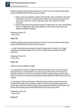 Kitab Undang-Undang Hukum Pidana 
http://hukumpidana.bphn.go.id 
Dipidana dengan pidana penjara paling lama 5 (lima) tahun dan pidana denda paling 
banyak Rp500.000.000,00 (lima ratus juta rupiah): 
a. setiap orang yang dengan sengaja membuat palsu atau memalsukan Visa atau 
Tanda Masuk atau Izin Tinggal dengan maksud untuk digunakan bagi dirinya 
sendiri atau orang lain untuk masuk atau keluar atau berada di Wilayah 
Indonesia; 
b. setiap Orang Asing yang dengan sengaja menggunakan Visa atau Tanda Masuk 
atau Izin Tinggal palsu atau yang dipalsukan untuk masuk atau keluar atau 
berada di Wilayah Indonesia. 
Penjelasan Pasal 121 
Cukup Jelas 
Pasal 123 
Dipidana dengan pidana penjara paling lama 5 (lima) tahun dan pidana denda paling 
banyak Rp500.000.000,00 (lima ratus juta rupiah): 
b. setiap Orang Asing yang dengan sengaja menggunakan Visa atau Izin Tinggal 
sebagaimana dimaksud dalam huruf a untuk masuk dan/atau berada di Wilayah 
Indonesia. 
Penjelasan Pasal 123 
Cukup Jelas 
Pasal 126 
Setiap orang yang dengan sengaja: 
a. menggunakan Dokumen Perjalanan Republik Indonesia untuk masuk atau keluar 
Wilayah Indonesia, tetapi diketahui atau patut diduga bahwa Dokumen Perjalanan 
Republik Indonesia itu palsu atau dipalsukan dipidana dengan pidana penjara paling 
lama 5 (lima) tahun dan pidana denda paling banyak Rp500.000.000,00 (lima ratus juta 
rupiah); 
e. memalsukan Dokumen Perjalanan Republik Indonesia atau membuat Dokumen 
Perjalanan Republik Indonesia palsu dengan maksud untuk digunakan bagi dirinya 
sendiri atau orang lain dipidana dengan pidana penjara paling lama 5 (lima) tahun dan 
pidana denda paling banyak Rp500.000.000,00 (lima ratus juta rupiah). 
Penjelasan Pasal 126 
Cukup Jelas 
Pasal 127 
14 / 16 
 