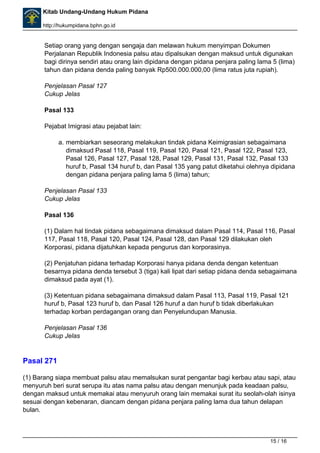 Kitab Undang-Undang Hukum Pidana 
http://hukumpidana.bphn.go.id 
Setiap orang yang dengan sengaja dan melawan hukum menyimpan Dokumen 
Perjalanan Republik Indonesia palsu atau dipalsukan dengan maksud untuk digunakan 
bagi dirinya sendiri atau orang lain dipidana dengan pidana penjara paling lama 5 (lima) 
tahun dan pidana denda paling banyak Rp500.000.000,00 (lima ratus juta rupiah). 
Penjelasan Pasal 127 
Cukup Jelas 
Pasal 133 
Pejabat Imigrasi atau pejabat lain: 
a. membiarkan seseorang melakukan tindak pidana Keimigrasian sebagaimana 
dimaksud Pasal 118, Pasal 119, Pasal 120, Pasal 121, Pasal 122, Pasal 123, 
Pasal 126, Pasal 127, Pasal 128, Pasal 129, Pasal 131, Pasal 132, Pasal 133 
huruf b, Pasal 134 huruf b, dan Pasal 135 yang patut diketahui olehnya dipidana 
dengan pidana penjara paling lama 5 (lima) tahun; 
Penjelasan Pasal 133 
Cukup Jelas 
Pasal 136 
(1) Dalam hal tindak pidana sebagaimana dimaksud dalam Pasal 114, Pasal 116, Pasal 
117, Pasal 118, Pasal 120, Pasal 124, Pasal 128, dan Pasal 129 dilakukan oleh 
Korporasi, pidana dijatuhkan kepada pengurus dan korporasinya. 
(2) Penjatuhan pidana terhadap Korporasi hanya pidana denda dengan ketentuan 
besarnya pidana denda tersebut 3 (tiga) kali lipat dari setiap pidana denda sebagaimana 
dimaksud pada ayat (1). 
(3) Ketentuan pidana sebagaimana dimaksud dalam Pasal 113, Pasal 119, Pasal 121 
huruf b, Pasal 123 huruf b, dan Pasal 126 huruf a dan huruf b tidak diberlakukan 
terhadap korban perdagangan orang dan Penyelundupan Manusia. 
Penjelasan Pasal 136 
Cukup Jelas 
Pasal 271 
(1) Barang siapa membuat palsu atau memalsukan surat pengantar bagi kerbau atau sapi, atau 
menyuruh beri surat serupa itu atas nama palsu atau dengan menunjuk pada keadaan palsu, 
dengan maksud untuk memakai atau menyuruh orang lain memakai surat itu seolah-olah isinya 
sesuai dengan kebenaran, diancam dengan pidana penjara paling lama dua tahun delapan 
bulan. 
15 / 16 
 