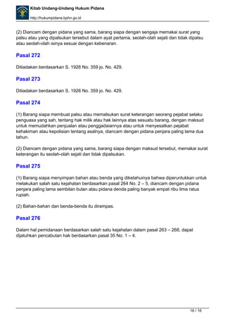 Kitab Undang-Undang Hukum Pidana 
http://hukumpidana.bphn.go.id 
(2) Diancam dengan pidana yang sama, barang siapa dengan sengaja memakai surat yang 
palsu atau yang dipalsukan tersebut dalam ayat pertama, seolah-olah sejati dan tidak dipalsu 
atau seolah-olah isinya sesuai dengan kebenaran. 
Pasal 272 
Ditiadakan berdasarkan S. 1926 No. 359 jo. No. 429. 
Pasal 273 
Ditiadakan berdasarkan S. 1926 No. 359 jo. No. 429. 
Pasal 274 
(1) Barang siapa membuat palsu atau memalsukan surat keterangan seorang pejabat selaku 
penguasa yang sah, tentang hak milik atau hak lainnya atas sesuatu barang, dengan maksud 
untuk memudahkan penjualan atau penggadaiannya atau untuk menyesatkan pejabat 
kehakiman atau kepolisian tentang asalnya, diancam dengan pidana penjara paling lama dua 
tahun. 
(2) Diancam dengan pidana yang sama, barang siapa dengan maksud tersebut, memakai surat 
keterangan itu seolah-olah sejati dan tidak dipalsukan. 
Pasal 275 
(1) Barang siapa menyimpan bahan atau benda yang diketahuinya bahwa diperuntukkan untuk 
melakukan salah satu kejahatan berdasarkan pasal 264 No. 2 – 5, diancam dengan pidana 
penjara paling lama sembilan bulan atau pidana denda paling banyak empat ribu lima ratus 
rupiah. 
(2) Bahan-bahan dan benda-benda itu dirampas. 
Pasal 276 
Dalam hal pemidanaan berdasarkan salah satu kejahatan dalam pasal 263 – 268, dapat 
dijatuhkan pencabutan hak berdasarkan pasal 35 No. 1 – 4. 
Powered by TCPDF (www.tcpdf.org) 
16 / 16 
