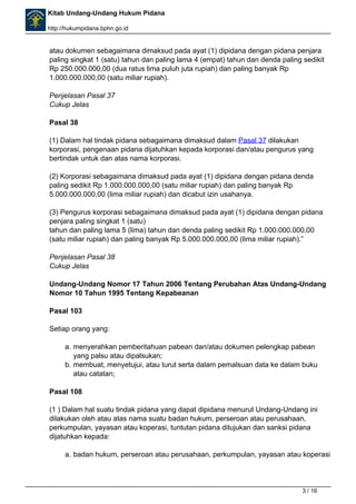 Kitab Undang-Undang Hukum Pidana 
http://hukumpidana.bphn.go.id 
atau dokumen sebagaimana dimaksud pada ayat (1) dipidana dengan pidana penjara 
paling singkat 1 (satu) tahun dan paling lama 4 (empat) tahun dan denda paling sedikit 
Rp 250.000.000,00 (dua ratus lima puluh juta rupiah) dan paling banyak Rp 
1.000.000.000,00 (satu miliar rupiah). 
Penjelasan Pasal 37 
Cukup Jelas 
Pasal 38 
(1) Dalam hal tindak pidana sebagaimana dimaksud dalam Pasal 37 dilakukan 
korporasi, pengenaan pidana dijatuhkan kepada korporasi dan/atau pengurus yang 
bertindak untuk dan atas nama korporasi. 
(2) Korporasi sebagaimana dimaksud pada ayat (1) dipidana dengan pidana denda 
paling sedikit Rp 1.000.000.000,00 (satu miliar rupiah) dan paling banyak Rp 
5.000.000.000,00 (lima miliar rupiah) dan dicabut izin usahanya. 
(3) Pengurus korporasi sebagaimana dimaksud pada ayat (1) dipidana dengan pidana 
penjara paling singkat 1 (satu) 
tahun dan paling lama 5 (lima) tahun dan denda paling sedikit Rp 1.000.000.000,00 
(satu miliar rupiah) dan paling banyak Rp 5.000.000.000,00 (lima miliar rupiah).” 
Penjelasan Pasal 38 
Cukup Jelas 
Undang-Undang Nomor 17 Tahun 2006 Tentang Perubahan Atas Undang-Undang 
Nomor 10 Tahun 1995 Tentang Kepabeanan 
Pasal 103 
Setiap orang yang: 
a. menyerahkan pemberitahuan pabean dan/atau dokumen pelengkap pabean 
yang palsu atau dipalsukan; 
b. membuat, menyetujui, atau turut serta dalam pemalsuan data ke dalam buku 
atau catatan; 
Pasal 108 
(1 ) Dalam hal suatu tindak pidana yang dapat dipidana menurut Undang-Undang ini 
dilakukan oleh atau atas nama suatu badan hukum, perseroan atau perusahaan, 
perkumpulan, yayasan atau koperasi, tuntutan pidana ditujukan dan sanksi pidana 
dijatuhkan kepada: 
a. badan hukum, perseroan atau perusahaan, perkumpulan, yayasan atau koperasi 
3 / 16 
 