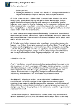 Kitab Undang-Undang Hukum Pidana 
http://hukumpidana.bphn.go.id 
tersebut; dan/atau 
b. mereka yang memberikan perintah untuk melakukan tindak pidana tersebut atau 
yang bertindak sebagai pimpinan atau yang melalaikan pencegahannya. 
(2) Tindak pidana menurut Undang-Undang ini dilakukan juga oleh atau atas nama 
badan hukum, perseroan atau perusahaan, perkumpulan, yayasan atau koperasi, 
apabila tindak pidana tersebut dilakukan oleh orang-orang yang baik berdasarkan 
hubungan kerja maupun berdasarkan hubungan lain bertindak dalam lingkungan badan 
hukum, perseoran atau perusahaan, perkumpulan, yayasan atau koperasi tersebut 
tanpa memperhatikan apakah orang tersebut masing-masing telah melakukan tindakan 
secara sendiri-sendiri atau bersama-sama. 
(3) Dalam hal suatu tuntutan pidana dilakukan terhadap badan hukum, perseroan atau 
perusahaan, perkumpulan, yayasan atau koperasi, pada waktu penuntutan diwakili oleh 
pengurus yang secara hukum dapat dimintai pertanggungjawaban sesuai bentuk badan 
hukum yang bersangkutan. 
(4) Terhadap badan hukum, perseroan atau perusahaan, perkumpulan, yayasan atau 
koperasi yang dipidana dengan pidana sebagaimana dimaksud dalam Undang-Undang 
ini, pidana pokok yang dijatuhkan senantiasa berupa pidana denda paling banyak Rp. 
1.500.000.000,00 (satu miliar lima ratus juta rupiah) jika atas tindak pidana tersebut 
diancam dengan pidana penjara, dengan tidak menghapuskan pidana denda apabila 
atas tindak pidana tersebut diancam dengan pidana penjara dan pidana denda. 
Penjelasan Pasal 108 
Pasal ini memberikan kemungkinan dapat dipidananya suatu badan hukum, perseroan 
atau perusahaan, termasuk badan usaha milik negara atau daerah dengan nama dan 
dalam bentuk apa pun, bentuk usaha tetap atau bentuk usaha lainnya, perkumpulan, 
termasuk persekutuan, firma atau kongsi, yayasan atau organisasi sejenis, atau 
koperasi dalam kenyataan kadang-kadang orang melakukan tindakan dengan 
bersembunyi di belakang atau atas nama badan-badan tersebut di atas. 
Oleh karena itu, selain badan tersebut harus dipidana juga mereka yang telah 
memberikan perintah untuk melakukan tindak pidana atau yang sesungguhnya 
melakukan tindak pidana tersebut. Dengan demikian orang yang bertindak tidak untuk 
diri sendiri, tetapi wakil dari badan tersebut, harus juga mengindahkan peraturan dan 
larangan yang diancam dengan pidana, seolah-olah mereka sendirilah yang melakukan 
tindak pidana tersebut. 
Atas dasar hasil penyidikan, dapat ditetapkan tuntutan pidana yang akan dikenakan 
kepada badan-badan yang bersangkutan dan/atau pimpinannya. Sanksi pidana yang 
4 / 16 
 