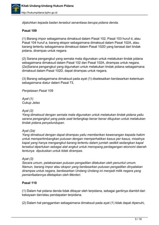 Kitab Undang-Undang Hukum Pidana 
http://hukumpidana.bphn.go.id 
dijatuhkan kepada badan tersebut senantiasa berupa pidana denda. 
Pasal 109 
(1) Barang impor sebagaimana dimaksud dalam Pasal 102, Pasal 103 huruf d, atau 
Pasal 104 huruf a, barang ekspor sebagaimana dimaksud dalam Pasal 102A, atau 
barang tertentu sebagaimana dimaksud dalam Pasal 102D yang berasal dari tindak 
pidana, dirampas untuk negara. 
(2) Sarana pengangkut yang semata mata digunakan untuk melakukan tindak pidana 
sebagaimana dimaksud dalam Pasal 102 dan Pasal 102A, dirampas untuk negara. 
(2a)Sarana pengangkut yang digunakan untuk melakukan tindak pidana sebagaimana 
dimaksud dalam Pasal 102D, dapat dirampas untuk negara. 
(3) Barang sebagaimana dimaksud pada ayat (1) diselesaikan berdasarkan ketentuan 
sebagaimana diatur dalam Pasal 73. 
Penjelasan Pasal 109 
Ayat (1) 
Cukup Jelas 
Ayat (2) 
Yang dimaksud dengan semata mata digunakan untuk melakukan tindak pidana yaitu 
sarana pengangkut yang pada saat tertangkap benar benar ditujukan untuk melakukan 
tindak pidana penyelundupan. 
Ayat (2a) 
Yang dimaksud dengan dapat dirampas yaitu memberikan kewenangan kepada hakim 
untuk mempertimbangkan putusan dengan memperhatikan kasus per kasus, misalnya 
kapal yang hanya mengangkut barang tertentu dalam jumlah sedikit sedangkan kapal 
tersebut diperlukan sebagai alat angkut untuk menopang perdagangan ekonomi daerah 
tentunya diputuskan untuk tidak dirampas. 
Ayat (3) 
Secara umum, pelaksanaan putusan pengadilan dilakukan oleh penuntut umum. 
Namun, barang impor atau ekspor yang berdasarkan putusan pengadilan dinyatakan 
dirampas untuk negara, berdasarkan Undang Undang ini menjadi milik negara yang 
pemanfaatannya ditetapkan oleh Menteri. 
Pasal 110 
(1) Dalam hal pidana denda tidak dibayar oleh terpidana, sebagai gantinya diambil dari 
kekayaan dan/atau pendapatan terpidana. 
(2) Dalam hal penggantian sebagaimana dimaksud pada ayat (1) tidak dapat dipenuhi, 
5 / 16 
 