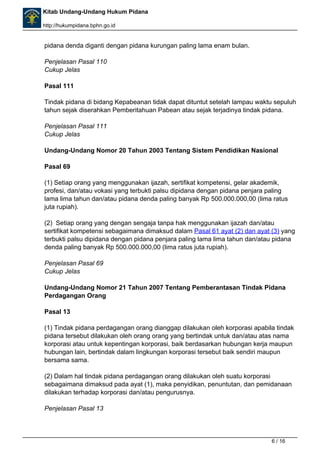 Kitab Undang-Undang Hukum Pidana 
http://hukumpidana.bphn.go.id 
pidana denda diganti dengan pidana kurungan paling lama enam bulan. 
Penjelasan Pasal 110 
Cukup Jelas 
Pasal 111 
Tindak pidana di bidang Kepabeanan tidak dapat dituntut setelah lampau waktu sepuluh 
tahun sejak diserahkan Pemberitahuan Pabean atau sejak terjadinya tindak pidana. 
Penjelasan Pasal 111 
Cukup Jelas 
Undang-Undang Nomor 20 Tahun 2003 Tentang Sistem Pendidikan Nasional 
Pasal 69 
(1) Setiap orang yang menggunakan ijazah, sertifikat kompetensi, gelar akademik, 
profesi, dan/atau vokasi yang terbukti palsu dipidana dengan pidana penjara paling 
lama lima tahun dan/atau pidana denda paling banyak Rp 500.000.000,00 (lima ratus 
juta rupiah). 
(2) Setiap orang yang dengan sengaja tanpa hak menggunakan ijazah dan/atau 
sertifikat kompetensi sebagaimana dimaksud dalam Pasal 61 ayat (2) dan ayat (3) yang 
terbukti palsu dipidana dengan pidana penjara paling lama lima tahun dan/atau pidana 
denda paling banyak Rp 500.000.000,00 (lima ratus juta rupiah). 
Penjelasan Pasal 69 
Cukup Jelas 
Undang-Undang Nomor 21 Tahun 2007 Tentang Pemberantasan Tindak Pidana 
Perdagangan Orang 
Pasal 13 
(1) Tindak pidana perdagangan orang dianggap dilakukan oleh korporasi apabila tindak 
pidana tersebut dilakukan oleh orang orang yang bertindak untuk dan/atau atas nama 
korporasi atau untuk kepentingan korporasi, baik berdasarkan hubungan kerja maupun 
hubungan lain, bertindak dalam lingkungan korporasi tersebut baik sendiri maupun 
bersama sama. 
(2) Dalam hal tindak pidana perdagangan orang dilakukan oleh suatu korporasi 
sebagaimana dimaksud pada ayat (1), maka penyidikan, penuntutan, dan pemidanaan 
dilakukan terhadap korporasi dan/atau pengurusnya. 
Penjelasan Pasal 13 
6 / 16 
 