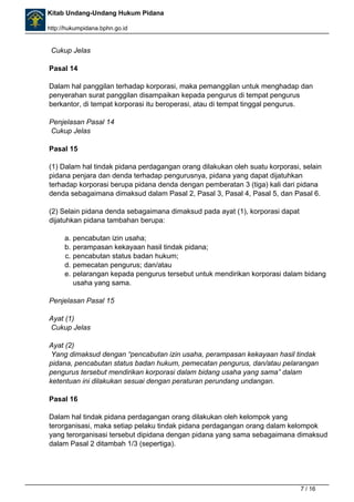 Kitab Undang-Undang Hukum Pidana 
http://hukumpidana.bphn.go.id 
Cukup Jelas 
Pasal 14 
Dalam hal panggilan terhadap korporasi, maka pemanggilan untuk menghadap dan 
penyerahan surat panggilan disampaikan kepada pengurus di tempat pengurus 
berkantor, di tempat korporasi itu beroperasi, atau di tempat tinggal pengurus. 
Penjelasan Pasal 14 
Cukup Jelas 
Pasal 15 
(1) Dalam hal tindak pidana perdagangan orang dilakukan oleh suatu korporasi, selain 
pidana penjara dan denda terhadap pengurusnya, pidana yang dapat dijatuhkan 
terhadap korporasi berupa pidana denda dengan pemberatan 3 (tiga) kali dari pidana 
denda sebagaimana dimaksud dalam Pasal 2, Pasal 3, Pasal 4, Pasal 5, dan Pasal 6. 
(2) Selain pidana denda sebagaimana dimaksud pada ayat (1), korporasi dapat 
dijatuhkan pidana tambahan berupa: 
a. pencabutan izin usaha; 
b. perampasan kekayaan hasil tindak pidana; 
c. pencabutan status badan hukum; 
d. pemecatan pengurus; dan/atau 
e. pelarangan kepada pengurus tersebut untuk mendirikan korporasi dalam bidang 
usaha yang sama. 
Penjelasan Pasal 15 
Ayat (1) 
Cukup Jelas 
Ayat (2) 
Yang dimaksud dengan “pencabutan izin usaha, perampasan kekayaan hasil tindak 
pidana, pencabutan status badan hukum, pemecatan pengurus, dan/atau pelarangan 
pengurus tersebut mendirikan korporasi dalam bidang usaha yang sama” dalam 
ketentuan ini dilakukan sesuai dengan peraturan perundang undangan. 
Pasal 16 
Dalam hal tindak pidana perdagangan orang dilakukan oleh kelompok yang 
terorganisasi, maka setiap pelaku tindak pidana perdagangan orang dalam kelompok 
yang terorganisasi tersebut dipidana dengan pidana yang sama sebagaimana dimaksud 
dalam Pasal 2 ditambah 1/3 (sepertiga). 
7 / 16 
 