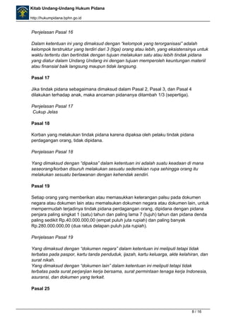 Kitab Undang-Undang Hukum Pidana 
http://hukumpidana.bphn.go.id 
Penjelasan Pasal 16 
Dalam ketentuan ini yang dimaksud dengan “kelompok yang terorganisasi” adalah 
kelompok terstruktur yang terdiri dari 3 (tiga) orang atau lebih, yang eksistensinya untuk 
waktu tertentu dan bertindak dengan tujuan melakukan satu atau lebih tindak pidana 
yang diatur dalam Undang Undang ini dengan tujuan memperoleh keuntungan materiil 
atau finansial baik langsung maupun tidak langsung. 
Pasal 17 
Jika tindak pidana sebagaimana dimaksud dalam Pasal 2, Pasal 3, dan Pasal 4 
dilakukan terhadap anak, maka ancaman pidananya ditambah 1/3 (sepertiga). 
Penjelasan Pasal 17 
Cukup Jelas 
Pasal 18 
Korban yang melakukan tindak pidana karena dipaksa oleh pelaku tindak pidana 
perdagangan orang, tidak dipidana. 
Penjelasan Pasal 18 
Yang dimaksud dengan “dipaksa” dalam ketentuan ini adalah suatu keadaan di mana 
seseorang/korban disuruh melakukan sesuatu sedemikian rupa sehingga orang itu 
melakukan sesuatu berlawanan dengan kehendak sendiri. 
Pasal 19 
Setiap orang yang memberikan atau memasukkan keterangan palsu pada dokumen 
negara atau dokumen lain atau memalsukan dokumen negara atau dokumen lain, untuk 
mempermudah terjadinya tindak pidana perdagangan orang, dipidana dengan pidana 
penjara paling singkat 1 (satu) tahun dan paling lama 7 (tujuh) tahun dan pidana denda 
paling sedikit Rp.40.000.000,00 (empat puluh juta rupiah) dan paling banyak 
Rp.280.000.000,00 (dua ratus delapan puluh juta rupiah). 
Penjelasan Pasal 19 
Yang dimaksud dengan “dokumen negara” dalam ketentuan ini meliputi tetapi tidak 
terbatas pada paspor, kartu tanda penduduk, ijazah, kartu keluarga, akte kelahiran, dan 
surat nikah. 
Yang dimaksud dengan “dokumen lain” dalam ketentuan ini meliputi tetapi tidak 
terbatas pada surat perjanjian kerja bersama, surat permintaan tenaga kerja Indonesia, 
asuransi, dan dokumen yang terkait. 
Pasal 25 
8 / 16 
 