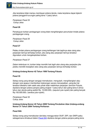 Kitab Undang-Undang Hukum Pidana 
http://hukumpidana.bphn.go.id 
Jika terpidana tidak mampu membayar pidana denda, maka terpidana dapat dijatuhi 
pidana pengganti kurungan paling lama 1 (satu) tahun. 
Penjelasan Pasal 25 
Cukup Jelas 
Pasal 26 
Persetujuan korban perdagangan orang tidak menghilangkan penuntutan tindak pidana 
perdagangan orang. 
Penjelasan Pasal 26 
Cukup Jelas 
Pasal 27 
Pelaku tindak pidana perdagangan orang kehilangan hak tagihnya atas utang atau 
perjanjian lainnya terhadap korban, jika utang atau perjanjian lainnya tersebut 
digunakan untuk mengeksploitasi korban. 
Penjelasan Pasal 27 
Dalam ketentuan ini, korban tetap memiliki hak tagih atas utang atau perjanjian jika 
pelaku memiliki kewajiban atas utang atau perjanjian lainnya terhadap korban. 
Undang-Undang Nomor 42 Tahun 1999 Tentang Fidusia 
Pasal 35 
Setiap orang yang dengan sengaja memalsukan, mengubah, menghilangkan atau 
dengan cara apapun memberikan keterangan secara menyesatkan, yang jika hal 
tersebut diketahui oleh salah satu pihak tidak melahirkan perjanjian Jaminan Fidusia, 
dipidana dengan pidana penjara paling singkat 1 (satu) tahun dan paling lama 5 (lima) 
tahun dan denda paling sedikit Rp. 10.000.000,- (sepuluh juta rupiah) dan paling banyak 
Rp.100.000.000,- (seratus juta rupiah). 
Penjelasan Pasal 35 
Cukup Jelas 
Undang-Undang Nomor 45 Tahun 2009 Tentang Perubahan Atas Undang-undang 
Nomor 31 Tahun 2004 Tentang Perikanan 
Pasal 94A 
Setiap orang yang memalsukan dan/atau menggunakan SIUP, SIPI, dan SIKPI palsu 
sebagaimana dimaksud dalam Pasal 28A dipidana dengan pidana penjara paling lama 
9 / 16 
 