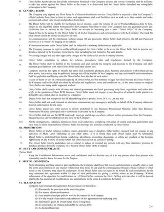 vi.      Direct Seller, hereby declare that all the information furnished to the Company are true and correct. Company shall be at liberty
         to take any action against the Direct Seller in the event, it is discovered that the Direct Seller furnished any wrong/false
         information to the Company.
II. GENERAL TERMS
i.       The Company may appoint any Third Party for Collection/distribution services. Direct Seller is required to visit the Company’s
         official website from time to time to know such appointment and avail facilities such as walk in to their outlets and make
         payment and collect valid receipt and products from them.
ii.      The Direct Seller will be eligible for facilitation fees or income, as per the volume of sale of Products/Business done by him,
         subject to the eligibility norms formulated by the Company from time to time. The Company does not guarantee/assure any
         facilitation fees or income to the Direct Seller on account of becoming just a mere “Direct Seller” of the Company.
iii.     Track ID has to be quoted by the Direct Seller in all his/her transactions and correspondence with the Company. The track ID
         once chosen cannot be altered at any point of time.
iv.      No communication will be entertained without unique ID and password. Direct Seller shall preserve the ID and Password
         properly as it is “must” for logging on to website.
v.        Commission/income to the Direct Seller shall be subjected to statutory deductions as applicable.
vi.      The Company reserves its right to withheld/block/suspend the Direct Seller in the event the Direct Seller fails to provide any
         details as desired by the Company from time to time including but not limited to Pan card details.
vii.     Processing charges and any other applicable charges will be deducted as per the Company's norms.
viii.    Direct Seller undertakes to adhere for policies, procedures, rules and regulations formed by the Company.
ix.      The Direct Seller shall be faithful to the Company and shall uphold the integrity and decorum to the Company and shall
         maintain good relations with other Direct Seller and other clients also .
x.       Company reserves the rights to modify the terms and conditions, products, plan, business and policies with/without giving
         prior notice. Such notice may be published through the official website of the Company, and any such modification/amendment
         shall be applicable and binding unto the Direct Seller from the date of such notice.
xi.      In case of death or loss of contractual capacity of Direct Seller, his/her nominee or legal heir shall become the Direct Seller of
         the Company and he/she shall also abide by all rules and regulations, terms and conditions etc., in the same manner as original
         Direct Seller was being abide/ supposed to abide .
xii.     Direct Seller shall comply with all state and central government and local governing body laws, regulations and codes that
         apply to the operation of their RCM business. Direct Seller must not engage in any deceptive of unlawful trade practice as
         defined by any central, state or local law or regulation.
xiii.     Direct Seller shall not manipulate the RCM marketing plan or product's rate, B.V. etc., in any way.
xiv.     Direct Seller shall not send, transmit or otherwise communicate any messages to anybody on behalf of the Company otherwise
         than for authorisation for the same.
xv.      Direct Seller and/or any other person is strictly prohibited to use Business Promotional Material, other than Business
         Promotional Material developed and/or authorised to develop by the Company.
xvi.     Direct Seller shall not use the RCM trademark, logotype and design anywhere without written permission from the Company.
         This permission can be withdrawn at any time by the Company.
xvii.     All the arrangements, expenses, permission from local authorities, complying with rules of central and state government and
          local body is whole responsibility of Direct Seller for meetings and seminars conducted by Direct Seller.
III. PROHIBITIONS
  i.       Direct Seller or his/her relatives (relative means dependent son or daughter, father/mother, spouse) shall not engage in any
           activities of Multi Level Marketing of any other entity. If it is found then such Direct Seller shall be terminated.
 ii.       Direct Seller is prohibited from listing, marketing, advertising, promoting, discussing, or selling any product, or the business
           opportunity on any website or online forum that offers like auction as a mode of selling.
 iii.      The Direct Seller hereby undertakes not to compel or induce or mislead any person with any false statement /promise to
           purchase products from the Company or to become Direct Seller of the Company.
IV. DUTY AND CONFIDENTIALITY
 Parties Shall:
i.         Keep the Confidential Information secret and confidential and not disclose any of it to any person other than persons who
           reasonably need to know the same for the Purpose.
V. SPECIAL CONDITIONS
          Notwithstanding anything stated or provided herein, the Company shall have full powers and discretion to modify, alter or vary
          the terms and condition in any manner whatsoever they think fit and shall be communicated through official website or other
          mode as the Company may deem fit and proper. If any Direct Seller does not agree to be bound by such amendment, he/she
          may terminate this agreement within 45 days of such publication by giving a written notice to the Company. Without
          submission of the objection for modification etc., if Direct Seller continues the Direct Selling activities then it will be deemed
          that he/she has accepted all modifications and amendments in the terms & conditions for future.
VI. TERMINATION
       Company may terminate this agreement for any reason not limited to;
           (A) Pursuant to the provision to the marketing plan.
           (B) For reason of non-performance.
           (C) Any unethical and pre judicial work to the interest of the Company.
           (D) For the breach of any terms and conditions of this agreement and marketing plan.
           (E) Information given by Direct Seller found wrong/false.
           (F) In convicted of an offence punishable by a prison term.
           (G) Is declared bankrupt.
                                                                                                                                       2/4
 