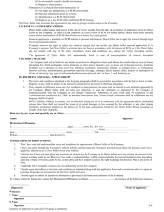 (H) Is not mentally sound to handle the business.
                          (I) Migrate to other country.
                  Termination of a Direct Seller means termination of
                          (A) All rights and entitlements as a RCM Direct Seller.
                          (B) Personal information given on website.
                          (C) Identification as a RCM Direct Seller.
                          (D) Right to go at any RCM office and attend RCM meeting .
         The Direct Seller may terminate this agreement at any time by giving a written notice to the Company.
         VII. RENEWAL/AGREEMENT PERIOD
                   Direct Seller authorisation shall expire at the end of twelve months from the date of acceptance of application form for Direct
                   Seller by the Company. In order to keep continuity as Direct Seller of RCM for further period, Direct Seller must annually
                   renew his/her authorisation of RCM Direct Seller on or before the expiry period.
                    Renewal application is available on RCM website in personal information. Direct Seller has to apply for renewal through login
                    his/her personal information.
                    Company reserves the right to refuse any renewal request and can revoke any Direct Seller renewal application if, in
                    Company’s opinion, the Direct Seller’s activities have not been in accordance with the interest of RCM or if the Direct Seller
                    did not comply with any of the rules, procedures, terms and conditions etc., during the twelve preceding months.
                  The agreement of Direct Seller will automatically finish in case of non-compliance of renewal formalities
         VIII. FORCE MAJEURE
                  The Company shall not be liable for any failure to perform its obligations where such failure has resulted due to Acts of Nature
                  (including fire, flood, earthquake, storm, hurricane or other natural disaster), war, invasion, act of foreign enemies, hostilities
                  (whether war is declared or not), civil war, rebellion, revolution, insurrection, military or usurped power or confiscation,
                  terrorist activities, nationalization, government sanction, blockage, embargo, labour dispute, strike, lockout or interruption or
                  failure of electricity, any type of redirection by Government (Central and / or State), Local Authority etc.
         IX. RECOURSE AND LEGAL APPLICABILITY
               i.The terms and conditions stipulated in the forgoing paragraphs shall be governed in accordance with the law in force in India.
                 Disputes, if any, shall be subject to the exclusive jurisdiction of the courts in Bhilwara, Rajasthan.
           ii.   If any dispute or difference arises out of or in relation to these presents, the same shall be referred to sole arbitrator appointed by
                 the Company. Direct Seller shall not raise any objection, in case the Arbitrator so appointed by the Company is
                 related/associated with the Company in any manner whatsoever. Arbitration in such event shall be conducted as per
                 “Arbitration and conciliation Act, 1996” as amended from time to time. Venue of such Arbitration shall be in Bhilwara and the
                 language shall be English.
                  RCM’s liability, whether in contract, tort or otherwise arising out of or in connection with the agreement and/or relationship
                  arising there from shall not exceed the lesser of a) actual damages or loss assessed by the arbitrator or any other dispute
                  resolution mechanism adopted by the parties or; b) the total commission earned by the Direct Seller during preceding six
                  months of the date of dispute.
Read over by me/ to me and agreed by me on (Date) ............................................................................

Name:                                                                                                                  Signature:
Declaration/Affirmation
I,……………………………………………………………..aged…………..years, S/o. d/o w/o ………………………….
……………………………………………….……………………………………………….. house, ……………………………………
post,………………………………………………………..street,………………………,Teh.................................................
District…………………………………. state do here by

Solemnly affirm and declare as follows:
    1.     That I have read and understood the terms and conditions for appointment of Direct Seller of the Company.
    2.     I have also gone through the Company's official website, printed materials, brochures and convinced about the business and I have
           applied to appoint me as a Direct Seller on my own volition.
    3.     I declare that I have not been given any assurance or promise by the Company or its Direct Sellers as to any income on account of the
           product purchase made by me. However I am made to understand that I will be required eligible for income/facilitation fees depending
           upon the volume of business done by me, as per terms and the Company reserves the right to change the Business Plan at any point of
           time.
    4.     I undertake not to misguide or induce any one dishonestly to join the Company.
    5.     I hereby agree and adhere to the terms and conditions as stipulated along with the application form and as mentioned above to agree to
           purchase the product as Consumer/to do the Direct Seller activities.
    6.     I hereby agree to submit all disputes to arbitration as provided in the terms and conditions of the Company.
In witness whereof I hereto have signed this Declaration/Affirmation on (Date) ………………………….. ,in presence of the following witnesses.


 (Signature)                                                                                                              (Name of applicant)
Witnesses:
1) Name ___________________________
    Signature
2) Name __________________________
    Signature                                                                                                                                      3/4
Signature of applicant on each and every page is mandatory.
 