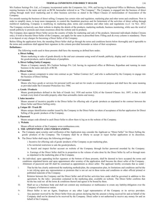 TERMS & CONDITIONS FOR DIRECT SELLER                                                                     1/4
M/s Fashion Suitings Pvt. Ltd., a Company incorporated under the Companies Act, 1956, and having its Registered Office in Bhilwara, Rajasthan,
running business in the name and style as RCM, hereinafter referred to as “The Company”. The Company is engaged into the business of direct
selling through multi level marketing and in other business activities as stated in the Object Clauses of memorandum of Association of the
Company.
For smooth running the business of direct selling, Company has certain rules and regulation, marketing plan and other terms and conditions. Now in
order to simplify more, to keep more transparent, to control the fraudulent practices and for betterment of the activities of direct selling through
multilevel marketing, Company is modifying its marketing plan, terms and conditions and other rules and regulations w.e.f. 1st Nov. 2012.
The Company exclusively uses their website to display the details of the products, marketing methods, business monitoring, while uses the word of
mouth publicity to promote and create awareness about the website and its products.
The Company does appoint Direct Seller across the country of India for marketing and sale of the products. Interested individuals (Indian Citizens
only), if wish to become Direct Seller of the Company, can apply for the same in prescribed form. Filling each & every column is mandatory. There
is no deposit or any charges for becoming a Direct Seller of the Company.
Before filling the application form, the intending Direct Seller shall go through the terms and conditions herein below thoroughly and if agreeable to
the terms and conditions shall append their signature in the column provided hereunder as token of their acceptance.
Definitions:-
          The following words used in these presents shall have the meaning as defined here under;
          a. Direct Selling
             Means marketing or sales of goods directly to the end user consumer using word of mouth, publicity, display and/ or demonstrations of
             the goods/products, and/or distribution of pamphlets.
          b. Direct Selling Entity/Company
             Means a Company namely M/s Fashion Suitings Pvt. Ltd. having its registered office at Bhilwara, Rajasthan and running its main
             business in the name and style of RCM.
          c. Direct Seller
             Means a person competent to enter into contract as per “Indian Contract Act”, and who is authorised by the Company to engage into
             the business of Direct Selling.
          d. Consumer
             Means who buys goods or services for personal (self) use and not for resale or commercial purpose and shall have the same meaning
             as provided under the Consumer Protection Act, 1986.
         e. Goods / Products
             Means goods/products defined in the Sale of Goods Act, 1930 and section 3(26) of the General Clauses Act, 1897, is that, it shall
             include every kind of movable property other than actionable claims and money.
         f. Sales incentive
             Means amount of incentive payable to the Direct Seller for effecting sale of goods /products as stipulated in the contract between the
             Direct Seller and Direct Selling entity.
         g. Unique ID /Track ID
             Means unique identification number issued by the Company to the Direct Seller as token of acceptance of his/her application for Direct
             Selling of the goods/ products of the Company.
         h. Password
             Means unique code allotted to each Direct Seller to allow them to log on to the website of the Company.
          i. Website
            Means official website of the Company www.rcmbusiness.com.
         I. THE APPOINTMENT AND UNDERSTANDING
         a. The Company upon scrutiny and verification of the Application may consider the Applicant as “Direct Seller” for Direct Selling the
             goods/ products of the Company. The Company shall be at liberty to accept or reject his/her application at its discretion.
         b. The Direct Seller shall enjoy the following privileges:-
                 i. Incentive for effecting sale of goods /products of the Company as per marketing plan,
                 ii.No territorial restriction to sale the goods/products,
                    iii. Search and inspect his/her account on website of the Company through his/her password awarded by the Company.
                    iv. Earnings of the Direct Seller shall be in proportion to the volume of sales done by the Direct Seller by self or through team
                    as stipulated in the marketing plan of the Company.
         c.     An individual, upon appending his/her signature at the bottom of these presents, shall be deemed to have accepted the terms and
                conditions stipulated herein and upon appointment after scrutiny of the application shall become the direct seller of the Company .
                Allotment of password and ID shall be construed as appointment as direct seller. The applicant hereby covenants that as under :
         i.         That he/she has clearly understood the marketing methods/plan, the compensation plan, its limitations and conditions and he/she
                    is not relying upon any representation or promises that is not set out in these terms and conditions or other official printed or
                    published materials of the Company.
         ii.        Relation between the Company and the Direct Seller and all his/her activities here under shall be governed in addition to this
                    agreement, by the rules / procedure contained in the marketing plan, available on website. The Direct Seller confirms that
                    he/she has read out all the terms & conditions thereof and agrees to be bound by them.
         iii.       Shall act as a freelance body and shall not commit any misfeasance or malfeasance to create any liability/obligation over the
                    Company of whatsoever nature.
         iv.        Direct Seller is not an Agent, Employee or any other Legal representative of the Company or its service providers.
         v.         Any payment received by the Direct Seller from any person declaring that the amount is being received for and on behalf of the
                    Company shall not be deemed to be received by the Company. Direct seller is not authorised to receive any money for and on
                    behalf of the Company.
 