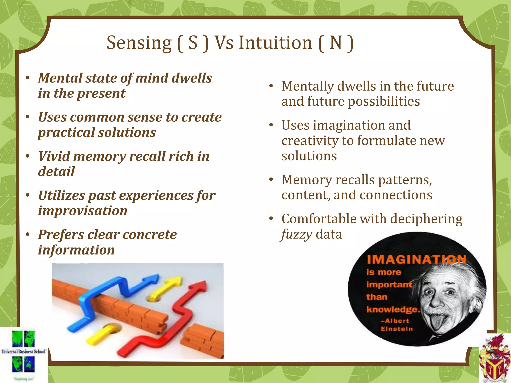 Sensing ( S ) Vs Intuition ( N )
• Mental state of mind dwells
in the present
• Uses common sense to create
practical solutions
• Vivid memory recall rich in
detail
• Utilizes past experiences for
improvisation
• Prefers clear concrete
information
• Mentally dwells in the future
and future possibilities
• Uses imagination and
creativity to formulate new
solutions
• Memory recalls patterns,
content, and connections
• Comfortable with deciphering
fuzzy data
 
