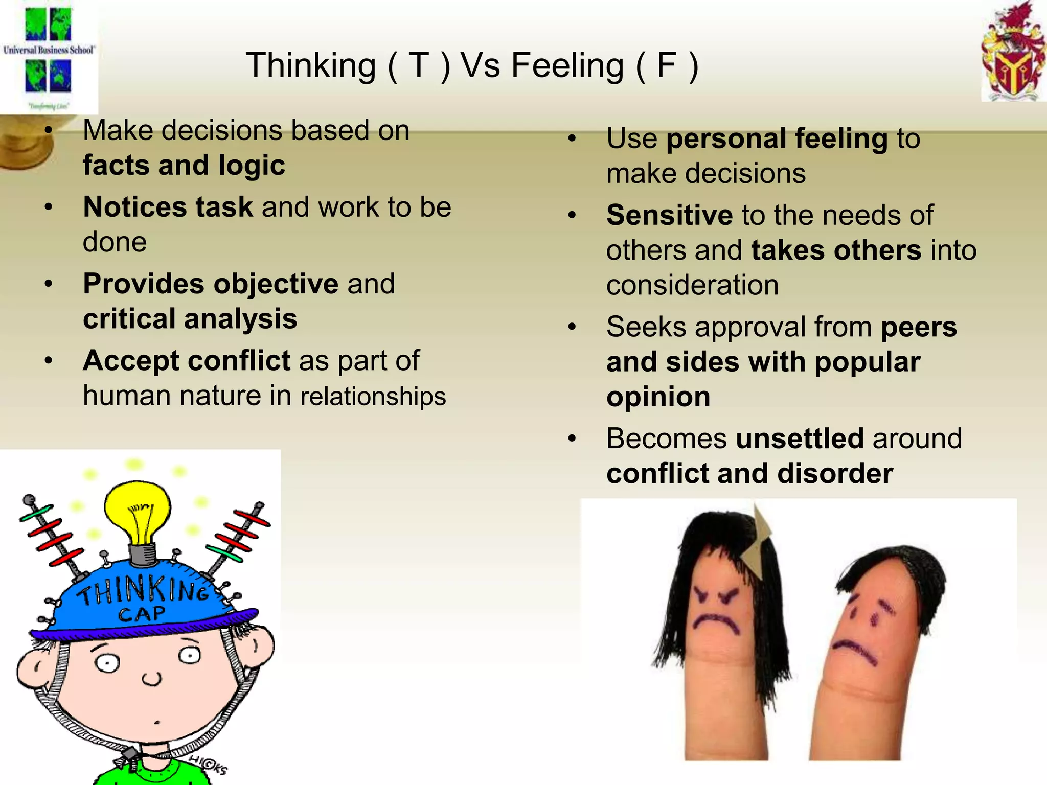 Thinking ( T ) Vs Feeling ( F )
• Make decisions based on
facts and logic
• Notices task and work to be
done
• Provides objective and
critical analysis
• Accept conflict as part of
human nature in relationships
• Use personal feeling to
make decisions
• Sensitive to the needs of
others and takes others into
consideration
• Seeks approval from peers
and sides with popular
opinion
• Becomes unsettled around
conflict and disorder
 