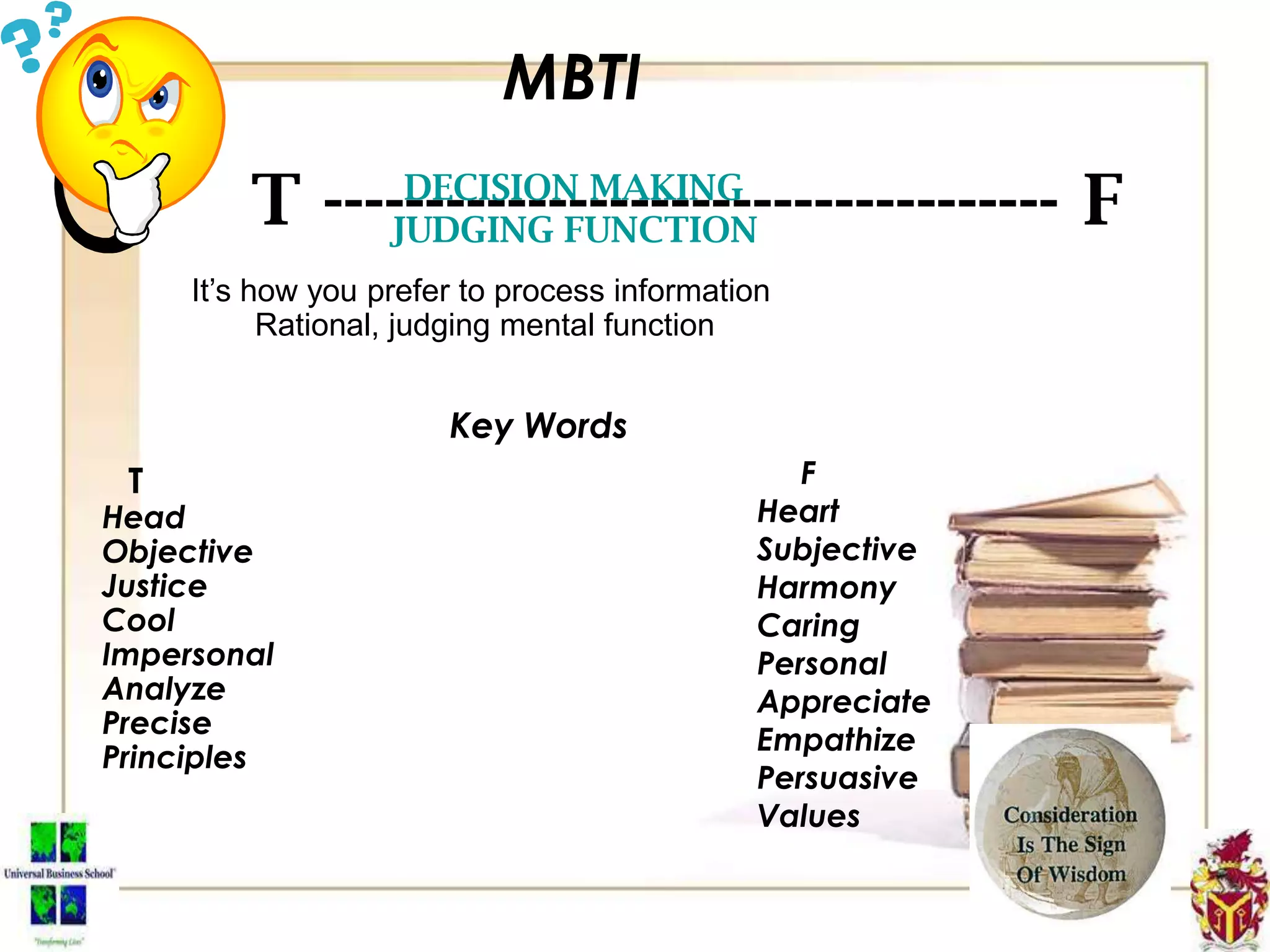 MBTI
T ------------------------------------ FDECISION MAKING
JUDGING FUNCTION
It’s how you prefer to process information
Rational, judging mental function
Key Words
T
Head
Objective
Justice
Cool
Impersonal
Analyze
Precise
Principles
F
Heart
Subjective
Harmony
Caring
Personal
Appreciate
Empathize
Persuasive
Values
 